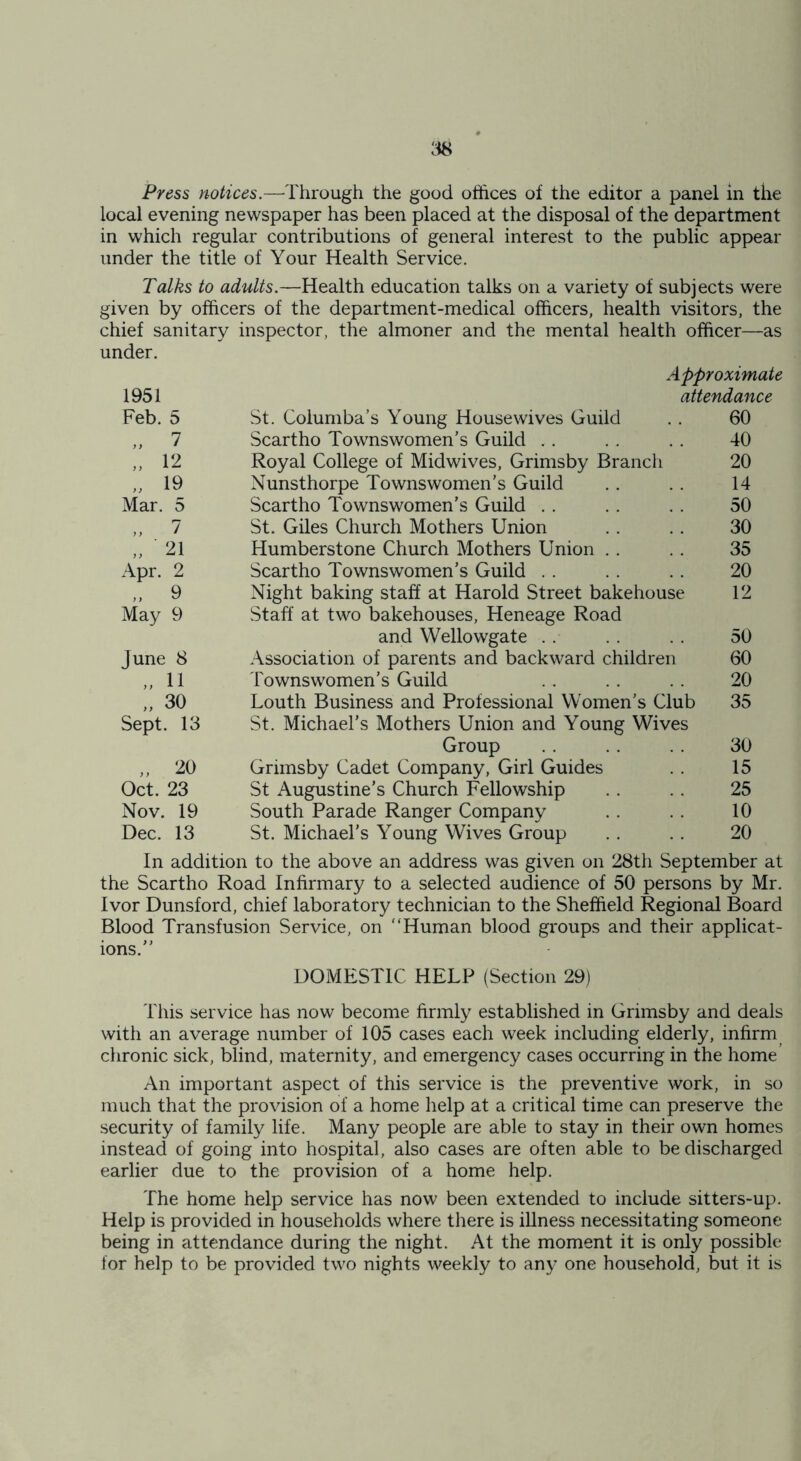 Press notices.—Through the good offices of the editor a panel in the local evening newspaper has been placed at the disposal of the department in which regular contributions of general interest to the public appear under the title of Your Health Service. Talks to adults.—Health education talks on a variety of subjects were given by officers of the department-medical officers, health visitors, the chief sanitary inspector, the almoner and the mental health officer—as under. Approximate 1951 attendance Feb. 5 St. Columba’s Young Housewives Guild 60 „ 7 Scartho Townswomen’s Guild 40 „ 12 Royal College of Midwives, Grimsby Branch 20 „ 19 Nunsthorpe Townswomen’s Guild 14 Mar. 5 Scartho Townswomen’s Guild 50 ,, 7 St. Giles Church Mothers Union 30 „ 21 Humberstone Church Mothers Union 35 Apr. 2 Scartho Townswomen’s Guild 20 „ 9 Night baking staff at Harold Street bakehouse 12 May 9 Staff at two bakehouses, Heneage Road and Wellowgate 50 June 8 Association of parents and backward children 60 „ 11 Townswomen’s Guild 20 „ 30 Louth Business and Professional Women’s Club 35 Sept. 13 St. Michael’s Mothers Union and Young Wives Group 30 „ 20 Grimsby Cadet Company, Girl Guides 15 Oct. 23 St Augustine’s Church Fellowship 25 Nov. 19 South Parade Ranger Company 10 Dec. 13 St. Michael’s Young Wives Group 20 In addition to the above an address was given on 28th September at the Scartho Road Infirmary to a selected audience of 50 persons by Mr. Ivor Dunsford, chief laboratory technician to the Sheffield Regional Board Blood Transfusion Service, on “Human blood groups and their applicat- ions/' DOMESTIC HELP (Section 29) This service has now become firmly established in Grimsby and deals with an average number of 105 cases each week including elderly, infirm chronic sick, blind, maternity, and emergency cases occurring in the home An important aspect of this service is the preventive work, in so much that the provision of a home help at a critical time can preserve the security of family life. Many people are able to stay in their own homes instead of going into hospital, also cases are often able to be discharged earlier due to the provision of a home help. The home help service has now been extended to include sitters-up. Help is provided in households where there is illness necessitating someone being in attendance during the night. At the moment it is only possible for help to be provided two nights weekly to any one household, but it is