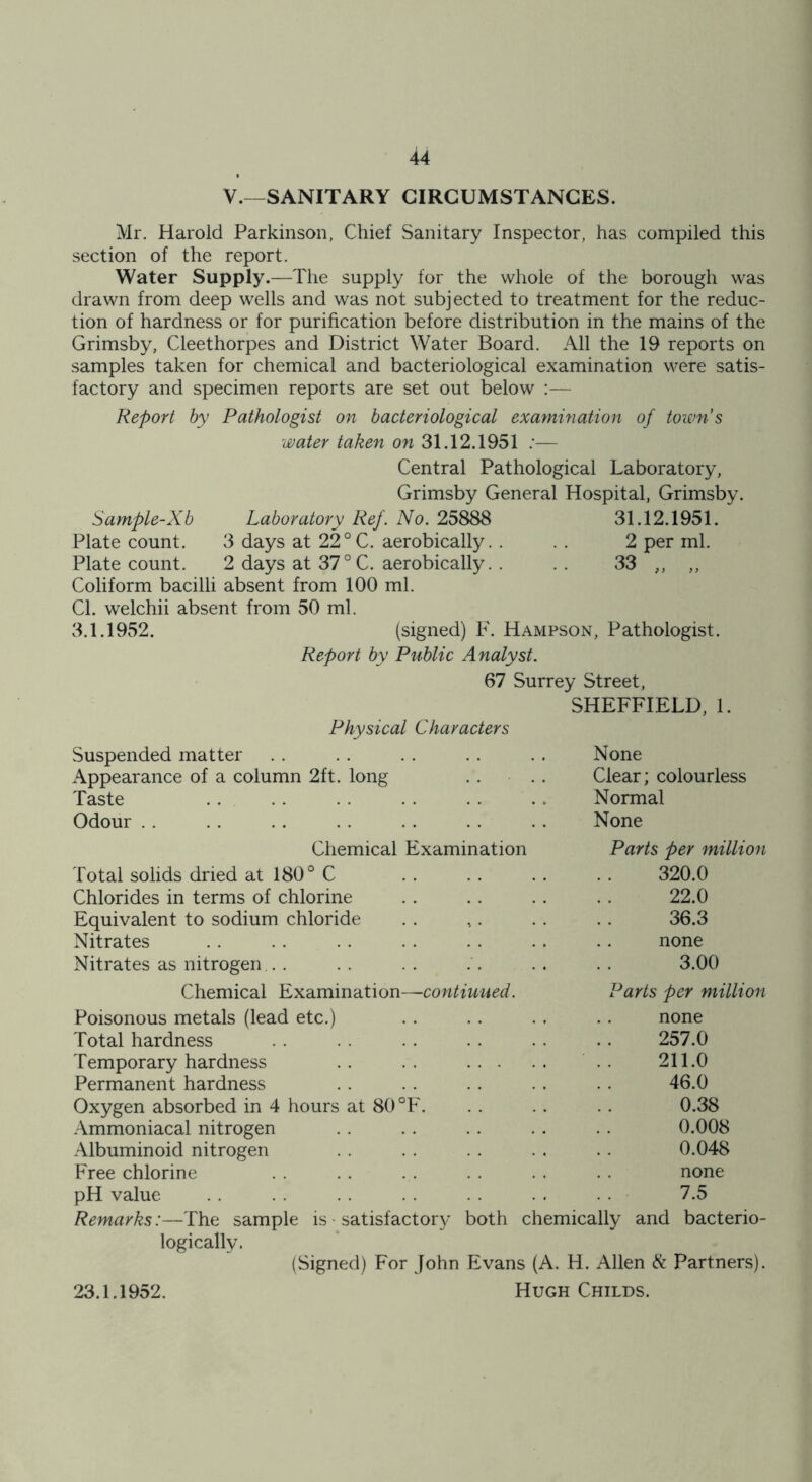 V.—SANITARY CIRCUMSTANCES. Mr. Harold Parkinson, Chief Sanitary Inspector, has compiled this section of the report. Water Supply.—The supply for the whole of the borough was drawn from deep wells and was not subjected to treatment for the reduc- tion of hardness or for purification before distribution in the mains of the Grimsby, Cleethorpes and District Water Board. All the 19 reports on samples taken for chemical and bacteriological examination were satis- factory and specimen reports are set out below :— Report by Pathologist on bacteriological examination of town s water taken on 31.12.1951 :— Central Pathological Laboratory, Grimsby General Hospital, Grimsby. Sample-Xb Laboratory Ref. No. 25888 31.12.1951. Plate count. 3 days at 22°C. aerobically. . . . 2 per ml. Plate count. 2 days at 37 ° C. aerobically. . .. 33 ,, ,, Coliform bacilli absent from 100 ml. Cl. welchii absent from 50 ml. 3.1.1952. (signed) F. Hampson, Pathologist. Report by Public Analyst. 67 Surrey Street, SHEFFIELD, 1. Physical Characters Suspended matter Appearance of a column 2ft. long Taste Odour None Clear; colourless Normal None Chemical Examination Parts per million Total solids dried at 180° C . . . . . . . . 320.0 Chlorides in terms of chlorine .. .. .. . . 22.0 Equivalent to sodium chloride .. ,. . . . . 36.3 Nitrates . . . . . . . . . . .. . . none Nitrates as nitrogen .. . .. .. .'. .. .. 3.00 Chemical Examination—contiu ued. Parts per million Poisonous metals (lead etc.) Total hardness Temporary hardness Permanent hardness Oxygen absorbed in 4 hours at 80 °F. Ammoniacal nitrogen Albuminoid nitrogen Free chlorine pH value none 257.0 211.0 46.0 0.38 0.008 0.048 none 7.5 Remarks:—The sample is • satisfactory both chemically and bacterio- logically. (Signed) For John Evans (A. H. Allen 6c Partners). 23.1.1952. Hugh Childs.