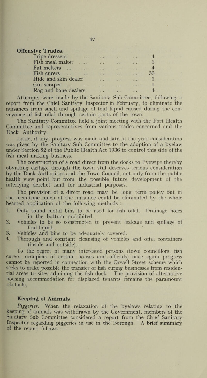 Offensive Trades. Tripe dressers . . . . . . . . 4 Fish meal maker . . . . . . . . 1 Fat melters .. . . . . 4 Fish curers . . . . . . . . . . 36 Hide and skin dealer . . . . . . 1 Gut scraper . . . . . . . . . . 1 Rag and bone dealers . . . . . . 4 Attempts were made by the Sanitary Sub Committee, following a report from the Chief Sanitary Inspector in February, to eliminate the nuisances from smell and spillage of foul liquid caused during the con- veyance of fish offal through certain parts of the town. The Sanitary Committee held a joint meeting with the Port Health Committee and representatives from various trades concerned and the Dock Authority. Little, if any, progress was made and late in the year consideration was given by the Sanitary Sub Committee to the adoption of a byelaw under Section 82 of the Public Health Act 1936 to control this side of the fish meal making business. The construction of a road direct from the docks to Pyewipe thereby obviating cartage through the town still deserves serious consideration by the Dock Authorities and the Town Council, not only from the public health view point but from the possible future development of the interlying derelict land for industrial purposes. The provision of a direct road may be long term policy but in the meantime much of the nuisance could be eliminated by the whole hearted application of the following methods :— 1. Only sound metal bins to be used for fish offal. Drainage holes in the bottom prohibited. 2. Vehicles to be so constructed to prevent leakage and spillage of foul liquid. 3. Vehicles and bins to be adequately covered. 4. Thorough and constant cleansing of vehicles and offal containers (inside and outside). To the regret of man}? interested persons (town councillors, fish curers, occupiers of certain houses and officials) once again progress cannot be reported in connection with the Orwell Street scheme which seeks to make possible the transfer of fish curing businesses from residen- tial areas to sites adjoining the fish dock. The provision of alternative housing accommodation for displaced tenants remains the paramount obstacle. Keeping of Animals. Piggeries. When the relaxation of the byelaws relating to the keeping of animals was withdrawn by the Government, members of the Sanitary Sub Committee considered a report from the Chief Sanitary Inspector regarding piggeries in use in the Borough. A brief summary of the report follows :—