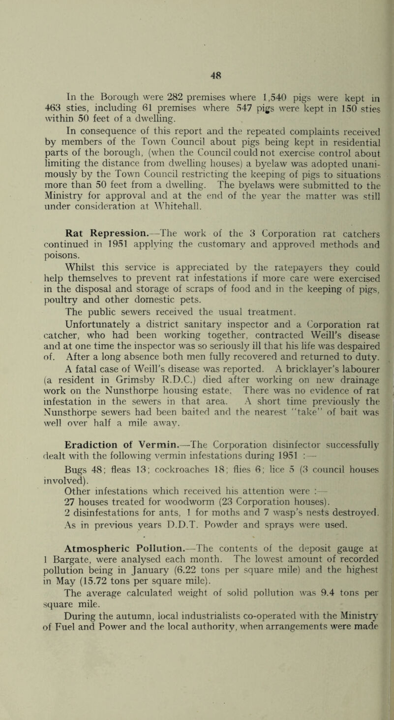 In the Borough were 282 premises where 1,540 pigs were kept in 463 sties, including 61 premises where 547 pigs were kept in 150 sties within 50 feet of a dwelling. In consequence of this report and the repeated complaints received by members of the Town Council about pigs being kept in residential parts of the borough, (when the Council could not exercise control about limiting the distance from dwelling houses) a byelaw was adopted unani- mously by the Town Council restricting the keeping of pigs to situations more than 50 feet from a dwelling. The byelaws were submitted to the Ministry for approval and at the end of the year the matter was still under consideration at Whitehall. Rat Repression.—The work of the 3 Corporation rat catchers continued in 1951 applying the customary and approved methods and poisons. Whilst this service is appreciated by the ratepayers they could help themselves to prevent rat infestations if more care were exercised in the disposal and storage of scraps of food and in the keeping of pigs, poultry and other domestic pets. The public sewers received the usual treatment. Unfortunately a district sanitary inspector and a Corporation rat catcher, who had been working together, contracted Weill’s disease and at one time the inspector was so seriously ill that his life was despaired of. After a long absence both men fully recovered and returned to duty. A fatal case of Weill’s disease was reported. A bricklayer’s labourer (a resident in Grimsby R.D.C.) died after working on new drainage work on the Nunsthorpe housing estate. There was no evidence of rat infestation in the sewers in that area. A short time previously the Nunsthorpe sewers had been baited and the nearest take” of bait was well over half a mile away. Eradiction of Vermin.—The Corporation disinfector successfully dealt with the following vermin infestations during 1951 : — Bugs 48; fleas 13; cockroaches 18; flies 6; lice 5 (3 council houses involved). Other infestations which received his attention were 27 houses treated for woodworm (23 Corporation houses). 2 disinfestations for ants, 1 for moths and 7 wasp’s nests destroyed. As in previous years D.D.T. Powder and sprays were used. Atmospheric Pollution.—The contents of the deposit gauge at 1 Bargate, were analysed each month. The lowest amount of recorded pollution being in January (6.22 tons per square mile) and the highest in May (15.72 tons per square mile). The average calculated weight of solid pollution was 9.4 tons per square mile. During the autumn, local industrialists co-operated with the Ministry of Fuel and Power and the local authority, when arrangements were made