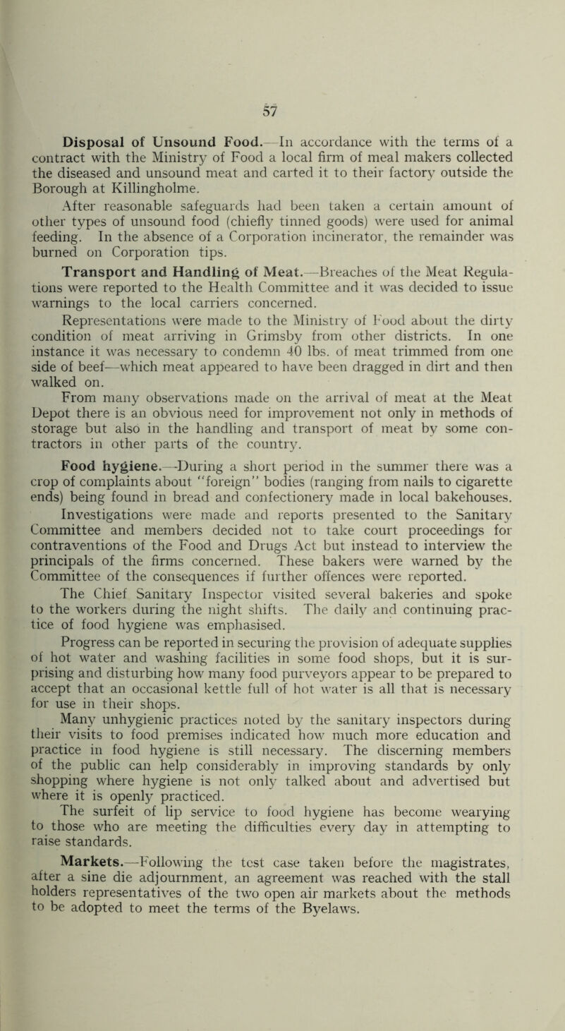 Disposal of Unsound Food.- In accordance with the terms ot a contract with the Ministry of Food a local firm of meal makers collected the diseased and unsound meat and carted it to their factory outside the Borough at Killingholme. After reasonable safeguards had been taken a certain amount of other types of unsound food (chiefly tinned goods) were used for animal feeding. In the absence of a Corporation incinerator, the remainder was burned on Corporation tips. Transport and Handling of Meat.—Breaches of the Meat Regula- tions were reported to the Health Committee and it was decided to issue warnings to the local carriers concerned. Representations were made to the Ministry of Food about the dirty condition of meat arriving in Grimsby from other districts. In one instance it was necessary to condemn 40 lbs. of meat trimmed from one side of beef—which meat appeared to have been dragged in dirt and then walked on. From many observations made on the arrival of meat at the Meat Depot there is an obvious need for improvement not only in methods of storage but also in the handling and transport of meat by some con- tractors in other parts of the country. Food hygiene.—During a short period in the summer there was a crop of complaints about foreign” bodies (ranging from nails to cigarette ends) being found in bread and confectionery made in local bakehouses. Investigations were made and reports presented to the Sanitary Committee and members decided not to take court proceedings for contraventions of the Food and Drugs Act but instead to interview the principals of the firms concerned. These bakers were warned by the Committee of the consequences if further offences were reported. The Chief Sanitary Inspector visited several bakeries and spoke to the workers during the night shifts. The daily and continuing prac- tice of food hygiene was emphasised. Progress can be reported in securing the provision of adequate supplies of hot water and washing facilities in some food shops, but it is sur- prising and disturbing how many food purveyors appear to be prepared to accept that an occasional kettle full of hot water is all that is necessary for use in their shops. Many unhygienic practices noted by the sanitary inspectors during their visits to food premises indicated how much more education and practice in food hygiene is still necessary. The discerning members of the public can help considerably in improving standards by only shopping where hygiene is not only talked about and advertised but where it is openly practiced. The surfeit of lip service to food hygiene has become wearying to those who are meeting the difficulties every day in attempting to raise standards. Markets.—Following the test case taken before the magistrates, after a sine die adjournment, an agreement was reached with the stall holders representatives of the two open air markets about the methods to be adopted to meet the terms of the Byelaws.