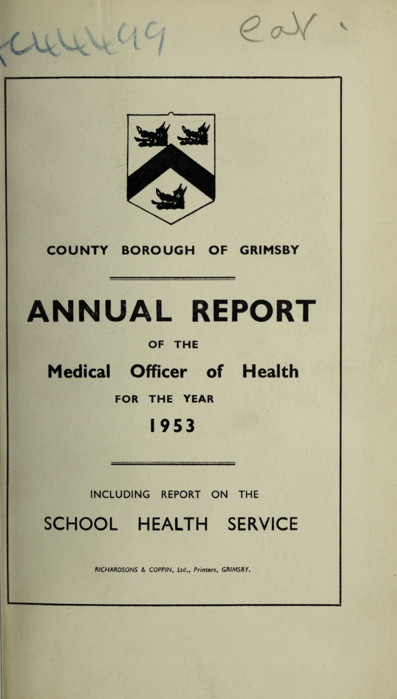 V I A K <9 COUNTY BOROUGH OF GRIMSBY ANNUAL REPORT OF THE Medical Officer of Health FOR THE YEAR 1953 INCLUDING REPORT ON THE SCHOOL HEALTH SERVICE RICHARDSONS & COPPIN, Ltd., Printers, GRIMSBY.