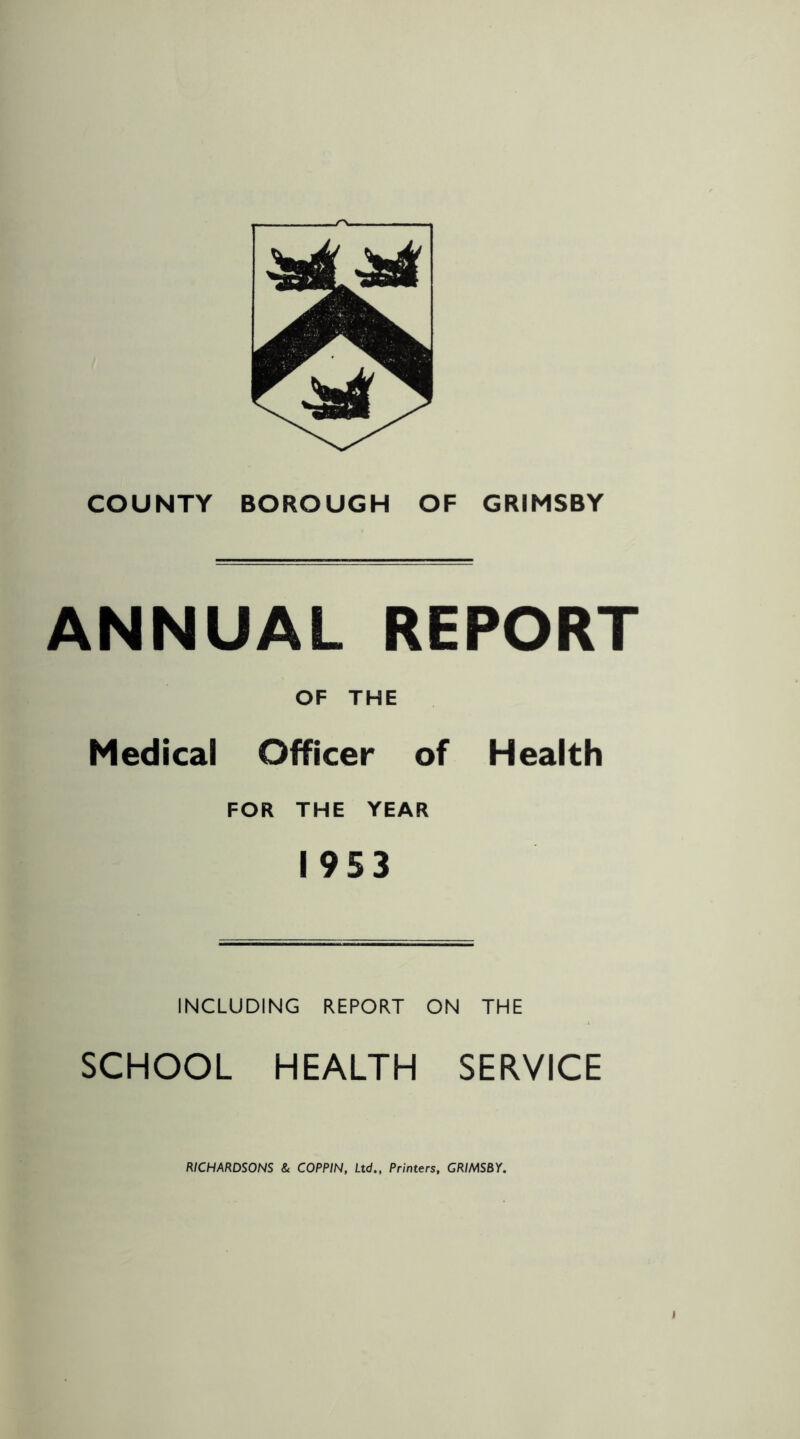 s^. COUNTY BOROUGH OF GRIMSBY ANNUAL REPORT OF THE Medical Officer of Health FOR THE YEAR 1953 INCLUDING REPORT ON THE SCHOOL HEALTH SERVICE RICHARDSONS & COPPIN, Ltd., Printers, GRIMSBY.