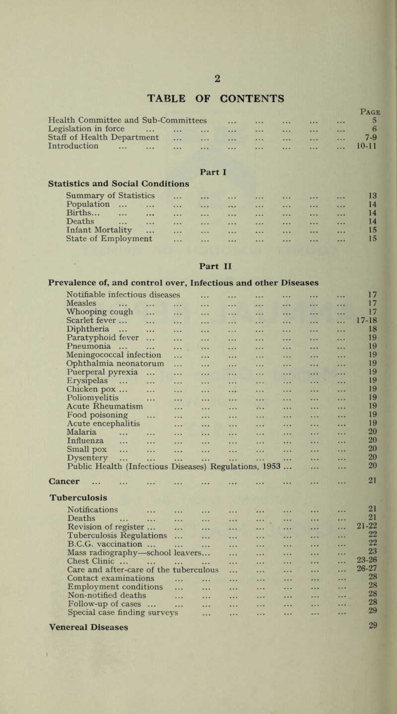 TABLE OF CONTENTS Page Health Committee and Sub-Committees ... ... ... ... ... 5 Legislation in force ... ... ... ... ... ... ... ... 6 Staff of Health Department ... ... ... ... ... ... ... 7-9 Introduction ... ... ... ... ... ... ... ... ... 10-11 Part I Statistics and Social Conditions Summary of Statistics ... ... ... ... ... ... ... 13 Population ... ... ... ... 14 Births... ... ... ... ... ... ... ... ... ... 14 Deaths ... ... ... ... ... ... ... ... ... 14 Infant Mortality ... ... ... ... ... ... ... ... 15 State of Employment ... ... ... ... ... ... ... 15 Part II Prevalence of, and control over, Infectious and other Diseases Notifiable infectious diseases ... ... ... ... ... ... 17 Measles ... ... ... ... ... ... ... 17 Whooping cough ... ... ... ... ... ... ... ... 17 Scarlet fever ... ... ... ... ... ... ... ... ... 17-18 Diphtheria ... ... ... ... ... ... ... ... 18 Paratyphoid fever ... ... ... ... ... ... ... ... 19 Pneumonia ... ... ... ... ... ... ... ... ... 19 Meningococcal infection ... ... ... ... ... ... ... 19 Ophthalmia neonatorum ... ... ... ... ... ... ... 19 Puerperal pyrexia ... ... ... ... ... ... ... ... 19 Erysipelas ... ... ... ... ... ... ... ... ... 19 Chicken pox ... ... ... ... ... ... ... ... ... 19 Poliomyelitis ... ... ... ... ... ... ... ... 19 Acute Rheumatism ... ... ... ... ... ... ... 19 Food poisoning ... ... ... ... ... ... ... ... 19 Acute encephalitis ... ... ... ... ... ... ... 19 Malaria ... ... ... ... ... ... ... ... ... 20 Influenza ... ... ... ... ... ... ... ... ... 20 Small pox ... ... ... ... ... ... ... ... ... 20 Dysentery ... ... ... ... ... ... ... ... ... 20 Public Health (Infectious Diseases) Regulations, 1953 ... ... ... 20 Cancer 21 Tuberculosis Notifications Deaths ... ... ... ... ... ... ... ... ... 21 Revision of register ... ... ... ... ... ... ... ... 21-22 Tuberculosis Regulations ... B.C.G. vaccination ... Mass radiography—school leavers... Chest Clinic ... ... ... ... ... ... ... ... ... 23-26 Care and after-care of the tuberculous ... ... ... ... ... 26-27 Contact examinations Employment conditions Non-notified deaths Follow-up of cases ... Special case finding surveys Venereal Diseases 29