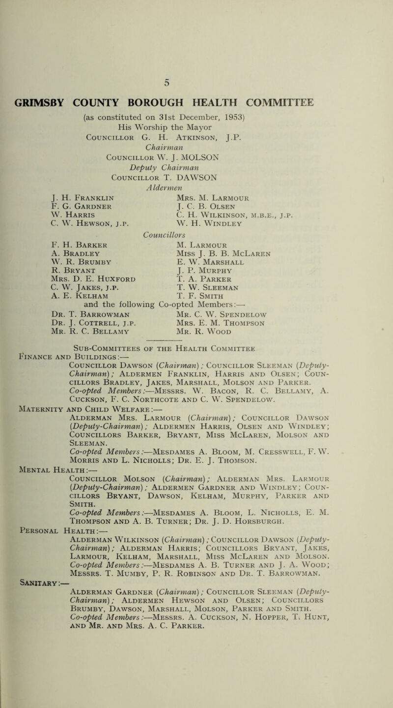 GRIMSBY COUNTY BOROUGH HEALTH COMMITTEE (as constituted on 31st December, 1953) His Worship the Mayor Councillor G. H. Atkinson, J.P. Chairman Councillor W. J. MOLSON Deputy Chairman Councillor T. DAWSON A Idermen J. H. Franklin F. G. Gardner W. Harris C. W. Hewson, j.p. Mrs. M. Larmour J. C. B. Olsen C. H. Wilkinson, m.b.e., j.p. W. H. Windley Councillors F. H. Barker A. Bradley W. R. Brumby R. Bryant Mrs. D. E. Huxford C. W. Jakes, j.p. A. E. Kelham and the following Dr. T. Barrowman Dr. J. Cottrell, j.p. Mr. R. C. Bellamy M. Larmour Miss J. B. B. McLaren E. W. Marshall J. P. Murphy T. A. Parker T. W. Sleeman T. F. Smith Co-opted Members:— Mr. C. W. Spendelow Mrs. E. M. Thompson Mr. R. Wood Sub-Committees of the Health Committee Finance and Buildings:— Councillor Dawson {Chairman); Councillor Sleeman {Deputy- Chairman); Aldermen Franklin, Harris and Olsen; Coun- cillors Bradley, Jakes, Marshall, Molson and Parker. Co-opted Members:—Messrs. W. Bacon, R. C. Bellamy, A. Cuckson, F. C. Northcote and C. W. Spendelow. Maternity and Child Welfare :— Alderman Mrs. Larmour {Chairman); Councillor Dawson {Deputy-Chairman); Aldermen Harris, Olsen and Windley; Councillors Barker, Bryant, Miss McLaren, Molson and Sleeman. Co-opted Members:—Mesdames A. Bloom, M. Cresswell, F. W. Morris and L. Nicholls; Dr. E. J. Thomson. Mental Health :— Councillor Molson {Chairman); Alderman Mrs. Larmour {Deputy-Chairman); Aldermen Gardner and Windley; Coun- cillors Bryant, Dawson, Kelham, Murphy, Parker and Smith. Co-opted Members:—Mesdames A. Bloom, L. Nicholls, E. M. Thompson and A. B. Turner; Dr. J. D. Horsburgh. Personal Health:— Alderman Wilkinson {Chairman); Councillor Dawson {D eputy - Chairman); Alderman Harris; Councillors Bryant, Jakes, Larmour, Kelham, Marshall, Miss McLaren and Molson. Co-opted Members:—Mesdames A. B. Turner and J. A. Wood; Messrs. T. Mumby, P. R. Robinson and Dr. T. Barrowman. Sanitary :— Alderman Gardner {Chairman); Councillor Sleeman {Deputy- Chairman) ; Aldermen Hewson and Olsen ; Councillors Brumby, Dawson, Marshall, Molson, Parker and Smith. Co-opted Members:—Messrs. A. Cuckson, N. Hopper, T. Hunt, and Mr. and Mrs. A. C. Parker.