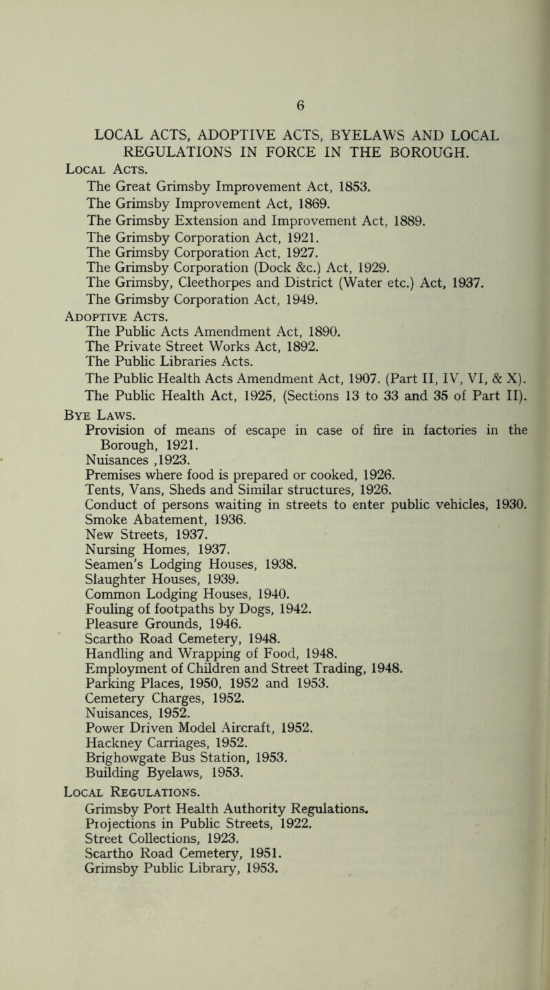 LOCAL ACTS, ADOPTIVE ACTS, BYELAWS AND LOCAL REGULATIONS IN FORCE IN THE BOROUGH. Local Acts. The Great Grimsby Improvement Act, 1853. The Grimsby Improvement Act, 1869. The Grimsby Extension and Improvement Act, 1889. The Grimsby Corporation Act, 1921. The Grimsby Corporation Act, 1927. The Grimsby Corporation (Dock &c.) Act, 1929. The Grimsby, Cleethorpes and District (Water etc.) Act, 1937. The Grimsby Corporation Act, 1949. Adoptive Acts. The Public Acts Amendment Act, 1890. The Private Street Works Act, 1892. The Public Libraries Acts. The Public Health Acts Amendment Act, 1907. (Part II, IV, VI, & X). The Public Health Act, 1925, (Sections 13 to 33 and 35 of Part II). Bye Laws. Provision of means of escape in case of fire in factories in the Borough, 1921. Nuisances ,1923. Premises where food is prepared or cooked, 1926. Tents, Vans, Sheds and Similar structures, 1926. Conduct of persons waiting in streets to enter public vehicles, 1930. Smoke Abatement, 1936. New Streets, 1937. Nursing Homes, 1937. Seamen’s Lodging Houses, 1938. Slaughter Houses, 1939. Common Lodging Houses, 1940. Fouling of footpaths by Dogs, 1942. Pleasure Grounds, 1946. Scartho Road Cemetery, 1948. Handling and Wrapping of Food, 1948. Employment of Children and Street Trading, 1948. Parking Places, 1950, 1952 and 1953. Cemetery Charges, 1952. Nuisances, 1952. Power Driven Model Aircraft, 1952. Hackney Carriages, 1952. Brighowgate Bus Station, 1953. Building Byelaws, 1953. Local Regulations. Grimsby Port Health Authority Regulations. Projections in Public Streets, 1922. Street Collections, 1923. Scartho Road Cemetery, 1951. Grimsby Public Library, 1953.