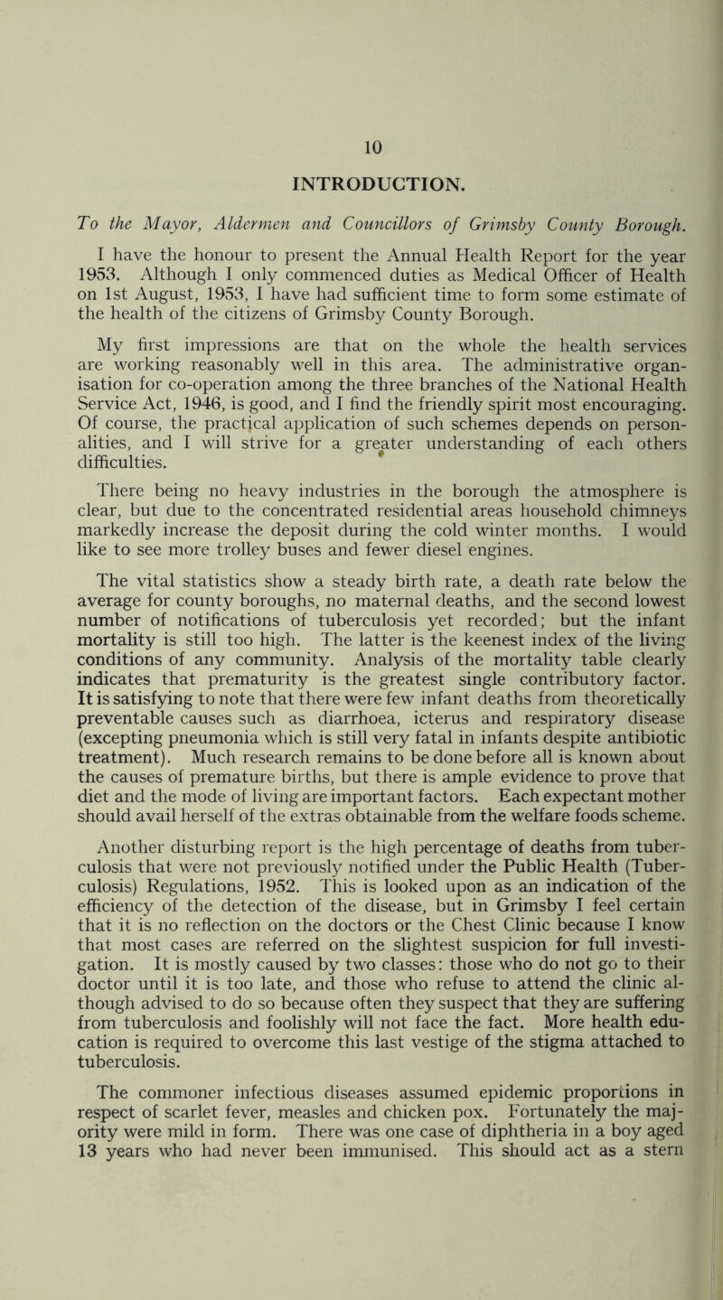 INTRODUCTION. To the Mayor, Aldermen and Councillors of Grimsby County Borough. I have the honour to present the Annual Health Report for the year 1953. Although I only commenced duties as Medical Officer of Health on 1st August, 1953, I have had sufficient time to form some estimate of the health of the citizens of Grimsby County Borough. My first impressions are that on the whole the health services are working reasonably well in this area. The administrative organ- isation for co-operation among the three branches of the National Health Service Act, 1946, is good, and I find the friendly spirit most encouraging. Of course, the practical application of such schemes depends on person- alities, and I will strive for a greater understanding of each others difficulties. There being no heavy industries in the borough the atmosphere is clear, but due to the concentrated residential areas household chimneys markedly increase the deposit during the cold winter months. I would like to see more trolley buses and fewer diesel engines. The vital statistics show a steady birth rate, a death rate below the average for county boroughs, no maternal deaths, and the second lowest number of notifications of tuberculosis yet recorded; but the infant mortality is still too high. The latter is the keenest index of the living conditions of any community. Analysis of the mortality table clearly indicates that prematurity is the greatest single contributory factor. It is satisfying to note that there were few infant deaths from theoretically preventable causes such as diarrhoea, icterus and respiratory disease (excepting pneumonia which is still very fatal in infants despite antibiotic treatment). Much research remains to be done before all is known about the causes of premature births, but there is ample evidence to prove that diet and the mode of living are important factors. Each expectant mother should avail herself of the extras obtainable from the welfare foods scheme. Another disturbing report is the high percentage of deaths from tuber- culosis that were not previously notified under the Public Health (Tuber- culosis) Regulations, 1952. This is looked upon as an indication of the efficiency of the detection of the disease, but in Grimsby I feel certain that it is no reflection on the doctors or the Chest Clinic because I know that most cases are referred on the slightest suspicion for full investi- gation. It is mostly caused by two classes: those who do not go to their doctor until it is too late, and those who refuse to attend the clinic al- though advised to do so because often they suspect that they are suffering from tuberculosis and foolishly will not face the fact. More health edu- cation is required to overcome this last vestige of the stigma attached to tuberculosis. The commoner infectious diseases assumed epidemic proportions in respect of scarlet fever, measles and chicken pox. Fortunately the maj- ority were mild in form. There was one case of diphtheria in a boy aged 13 years who had never been immunised. This should act as a stern