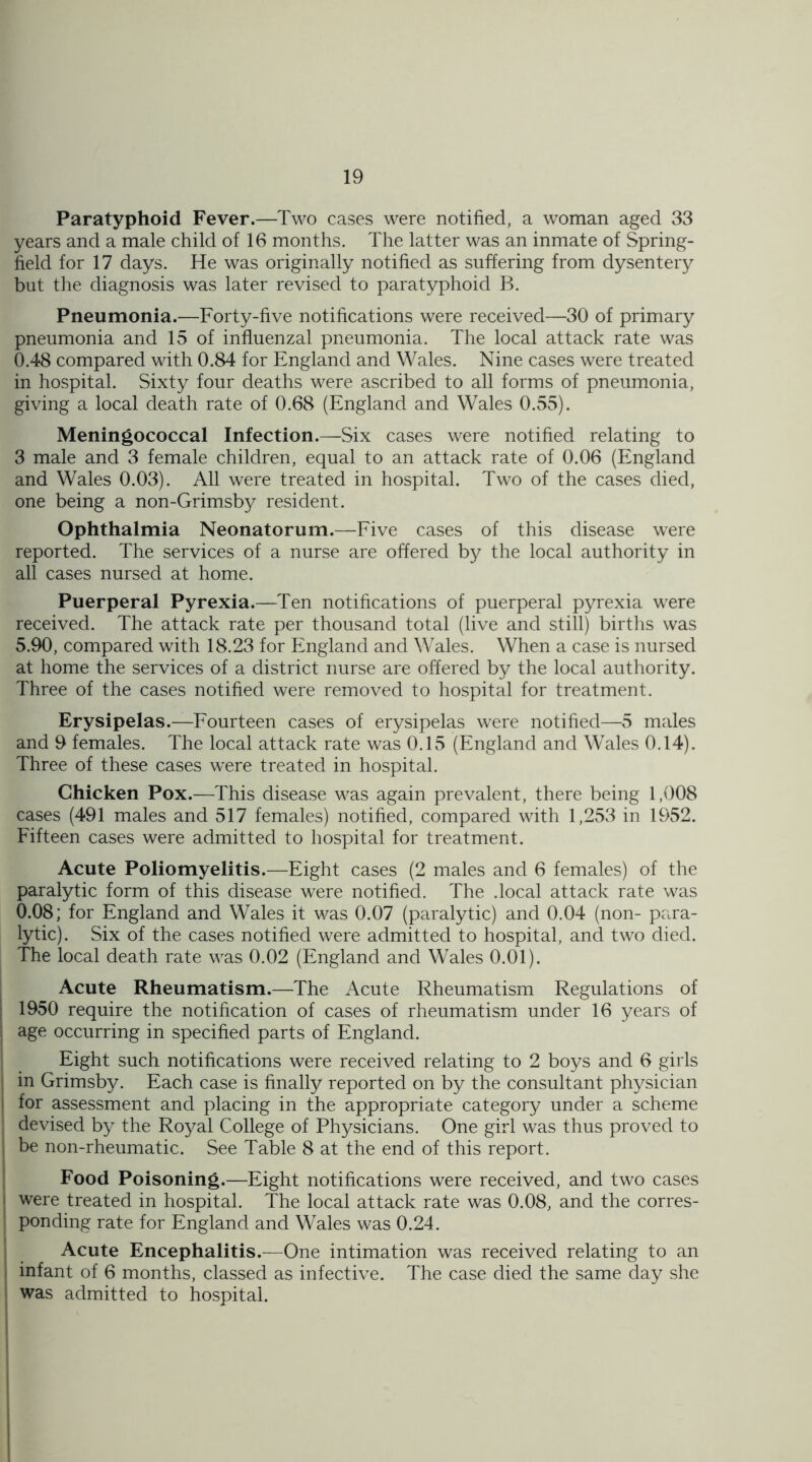 Paratyphoid Fever.—Two cases were notified, a woman aged 33 years and a male child of 16 months. The latter was an inmate of Spring- field for 17 days. He was originally notified as suffering from dysentery but the diagnosis was later revised to paratyphoid B. Pneumonia.—Forty-five notifications were received—30 of primary pneumonia and 15 of influenzal pneumonia. The local attack rate was 0.48 compared with 0.84 for England and Wales. Nine cases were treated in hospital. Sixty four deaths were ascribed to all forms of pneumonia, giving a local death rate of 0.68 (England and Wales 0.55). Meningococcal Infection.—Six cases were notified relating to 3 male and 3 female children, equal to an attack rate of 0.06 (England and Wales 0.03). All were treated in hospital. Two of the cases died, one being a non-Grimsby resident. Ophthalmia Neonatorum.—Five cases of this disease were reported. The services of a nurse are offered by the local authority in all cases nursed at home. Puerperal Pyrexia.—Ten notifications of puerperal pyrexia were received. The attack rate per thousand total (live and still) births was 5.90, compared with 18.23 for England and Wales. When a case is nursed at home the services of a district nurse are offered by the local authority. Three of the cases notified were removed to hospital for treatment. Erysipelas.—Fourteen cases of erysipelas were notified—5 males and 9 females. The local attack rate was 0.15 (England and Wales 0.14). Three of these cases were treated in hospital. Chicken Pox.—This disease was again prevalent, there being 1,008 cases (491 males and 517 females) notified, compared with 1,253 in 1952. Fifteen cases were admitted to hospital for treatment. Acute Poliomyelitis.—Eight cases (2 males and 6 females) of the paralytic form of this disease were notified. The .local attack rate was 0.08; for England and Wales it was 0.07 (paralytic) and 0.04 (non- para- lytic). Six of the cases notified were admitted to hospital, and two died. The local death rate was 0.02 (England and Wales 0.01). Acute Rheumatism.—The Acute Rheumatism Regulations of 1950 require the notification of cases of rheumatism under 16 years of ! age occurring in specified parts of England. Eight such notifications were received relating to 2 boys and 6 girls in Grimsby. Each case is finally reported on by the consultant physician for assessment and placing in the appropriate category under a scheme devised by the Royal College of Physicians. One girl was thus proved to ! be non-rheumatic. See Table 8 at the end of this report. Food Poisoning.—Eight notifications were received, and two cases • were treated in hospital. The local attack rate was 0.08, and the corres- ponding rate for England and Wales was 0.24. Acute Encephalitis.—One intimation was received relating to an infant of 6 months, classed as infective. The case died the same day she was admitted to hospital.