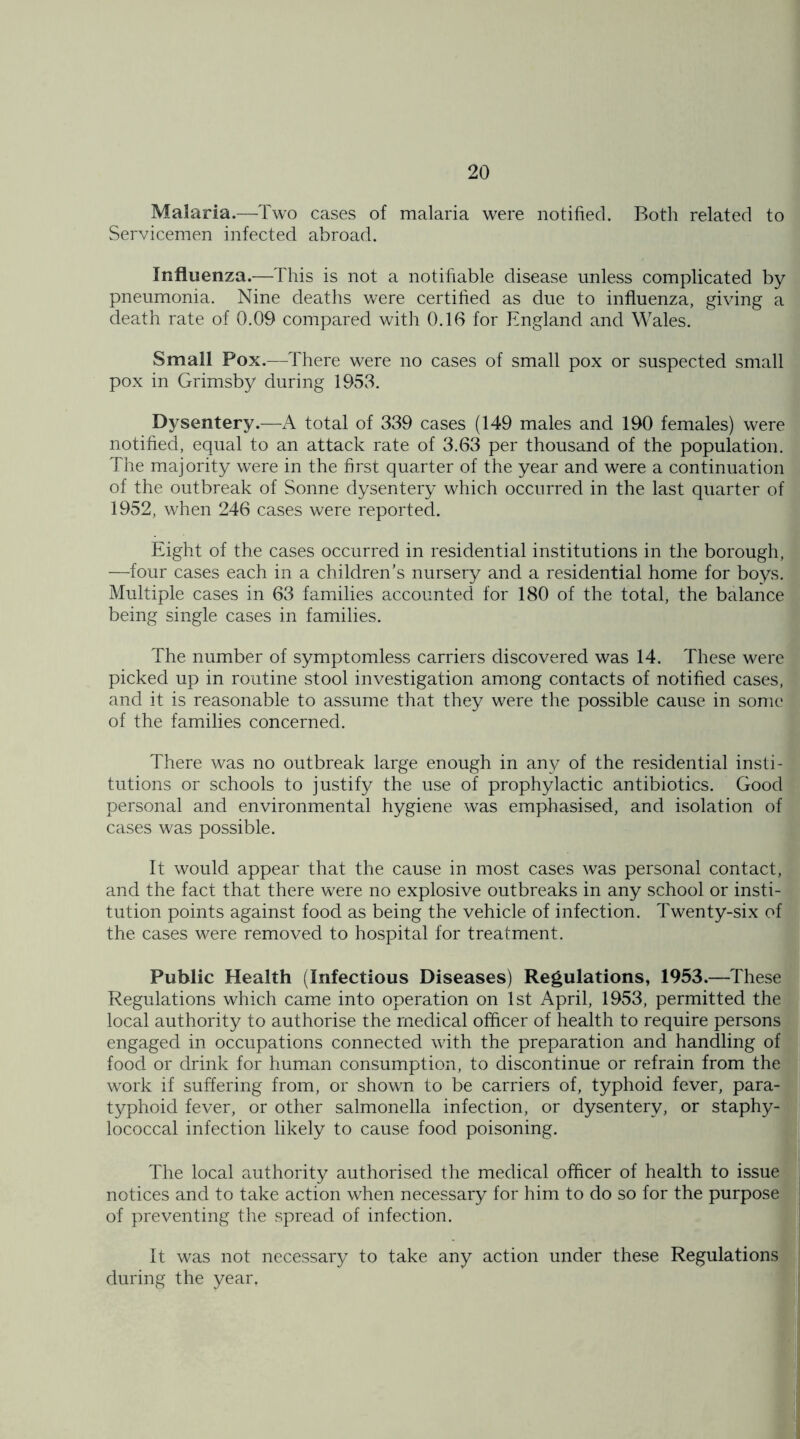 Malaria.—Two cases of malaria were notified. Both related to Servicemen infected abroad. Influenza.—This is not a notifiable disease unless complicated by pneumonia. Nine deaths were certified as due to influenza, giving a death rate of 0.09 compared with 0.16 for England and Wales. Small Pox.—There were no cases of small pox or suspected small pox in Grimsby during 1953. Dysentery.—A total of 339 cases (149 males and 190 females) were notified, equal to an attack rate of 3.63 per thousand of the population. The majority were in the first quarter of the year and were a continuation of the outbreak of Sonne dysentery which occurred in the last quarter of 1952, when 246 cases were reported. Eight of the cases occurred in residential institutions in the borough, —four cases each in a children’s nursery and a residential home for boys. Multiple cases in 63 families accounted for 180 of the total, the balance being single cases in families. The number of symptomless carriers discovered was 14. These were picked up in routine stool investigation among contacts of notified cases, and it is reasonable to assume that they were the possible cause in some of the families concerned. There was no outbreak large enough in any of the residential insti- tutions or schools to justify the use of prophylactic antibiotics. Good personal and environmental hygiene was emphasised, and isolation of cases was possible. It would appear that the cause in most cases was personal contact, and the fact that there were no explosive outbreaks in any school or insti- tution points against food as being the vehicle of infection. Twenty-six of the cases were removed to hospital for treatment. Public Health (Infectious Diseases) Regulations, 1953.—These Regulations which came into operation on 1st April, 1953, permitted the local authority to authorise the medical officer of health to require persons engaged in occupations connected with the preparation and handling of food or drink for human consumption, to discontinue or refrain from the work if suffering from, or shown to be carriers of, typhoid fever, para- typhoid fever, or other salmonella infection, or dysentery, or staphy- lococcal infection likely to cause food poisoning. The local authority authorised the medical officer of health to issue notices and to take action when necessary for him to do so for the purpose of preventing the spread of infection. It was not necessary to take any action under these Regulations during the year,
