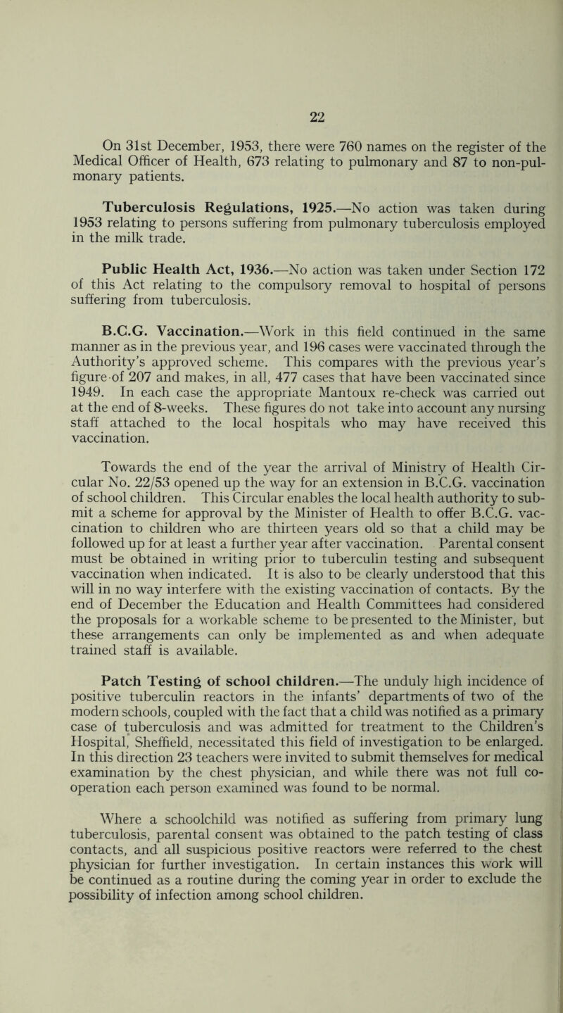 On 31st December, 1953, there were 760 names on the register of the Medical Officer of Health, 673 relating to pulmonary and 87 to non-pul- monary patients. Tuberculosis Regulations, 1925.—No action was taken during 1953 relating to persons suffering from pulmonary tuberculosis employed in the milk trade. Public Health Act, 1936.—No action was taken under Section 172 of this Act relating to the compulsory removal to hospital of persons suffering from tuberculosis. B.C.G. Vaccination.—Work in this field continued in the same manner as in the previous year, and 196 cases were vaccinated through the Authority’s approved scheme. This compares with the previous year’s figure of 207 and makes, in all, 477 cases that have been vaccinated since 1949. In each case the appropriate Mantoux re-check was carried out at the end of 8-weeks. These figures do not take into account any nursing staff attached to the local hospitals who may have received this vaccination. Towards the end of the year the arrival of Ministry of Health Cir- cular No. 22/53 opened up the way for an extension in B.C.G. vaccination of school children. This Circular enables the local health authority to sub- mit a scheme for approval by the Minister of Health to offer B.C.G. vac- cination to children who are thirteen years old so that a child may be followed up for at least a further year after vaccination. Parental consent must be obtained in writing prior to tuberculin testing and subsequent vaccination when indicated. It is also to be clearly understood that this will in no way interfere with the existing vaccination of contacts. By the end of December the Education and Health Committees had considered the proposals for a workable scheme to be presented to the Minister, but these arrangements can only be implemented as and when adequate trained staff is available. Patch Testing of school children.—The unduly high incidence of positive tuberculin reactors in the infants’ departments of two of the modern schools, coupled with the fact that a child was notified as a primary case of tuberculosis and was admitted for treatment to the Children’s Hospital, Sheffield, necessitated this field of investigation to be enlarged. In this direction 23 teachers were invited to submit themselves for medical examination by the chest physician, and while there was not full co- operation each person examined was found to be normal. Where a schoolchild was notified as suffering from primary lung tuberculosis, parental consent was obtained to the patch testing of class contacts, and all suspicious positive reactors were referred to the chest physician for further investigation. In certain instances this work will be continued as a routine during the coming year in order to exclude the possibility of infection among school children.