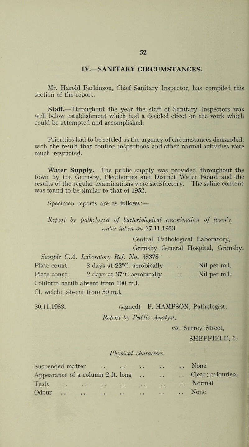 IV.—SANITARY CIRCUMSTANCES. Mr. Harold Parkinson, Chief Sanitary Inspector, has compiled this section of the report. Staff.—Throughout the year the staff of Sanitary Inspectors was well below establishment which had a decided effect on the work which could be attempted and accomplished. Priorities had to be settled as the urgency of circumstances demanded, wdth the result that routine inspections and other normal activities were much restricted. Water Supply.—The public supply was provided throughout the town by the Grimsby, Cleethorpes and District Water Board and the results of the regular examinations were satisfactory. The saline content was found to be similar to that of 1952. Specimen reports are as follows:— Report by pathologist of bacteriological examination of toivn s water taken on 27.11.1953. Central Pathological Laboratory, Grimsby General Hospital, Grimsby. Sample C.A. Laboratory Ref. No. 38378 Plate count. 3 days at 22°C. aerobically Plate count. 2 days at 37°C aerobically Coliform bacilli absent from 100 m.l. Nil per m.l. Nil per m.l. Cl. welchii absent from 50 m.l. 30.11.1953. (signed) F. HAMPSON, Pathologist. Report by Public Analyst. 67, Surrey Street, SHEFFIELD, 1. Physical characters. Suspended matter Appearance of a column 2 ft. long Taste Odour .. .. ,. ., None Clear; colourless Normal None