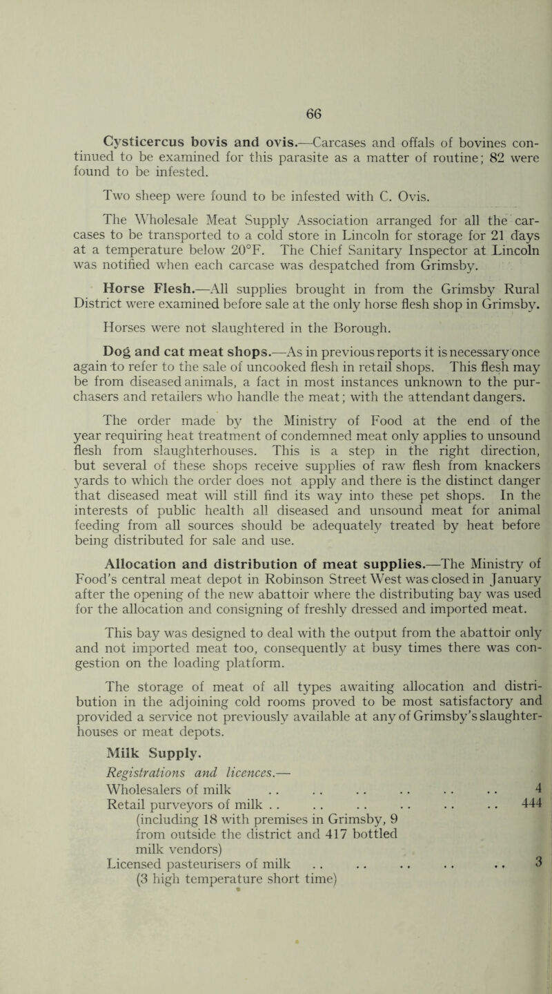 Cysticercus bovis and ovis.—Carcases and offals of bovines con- tinued to be examined for this parasite as a matter of routine; 82 were found to be infested. Two sheep were found to be infested with C. Ovis. The Wholesale Meat Supply Association arranged for all the car- cases to be transported to a cold store in Lincoln for storage for 21 days at a temperature below 20°F. The Chief Sanitary Inspector at Lincoln was notified when each carcase was despatched from Grimsby. Horse Flesh.—All supplies brought in from the Grimsby Rural District were examined before sale at the only horse flesh shop in Grimsby. Horses were not slaughtered in the Borough. Dog and cat meat shops.—As in previous reports it is necessary once again to refer to the sale of uncooked flesh in retail shops. This flesh may be from diseased animals, a fact in most instances unknown to the pur- chasers and retailers who handle the meat; with the attendant dangers. The order made by the Ministry of Food at the end of the year requiring heat treatment of condemned meat only applies to unsound flesh from slaughterhouses. This is a step in the right direction, but several of these shops receive supplies of raw flesh from knackers yards to which the order does not apply and there is the distinct danger that diseased meat will still find its way into these pet shops. In the interests of public health all diseased and unsound meat for animal feeding from all sources should be adequately treated by heat before being distributed for sale and use. Allocation and distribution of meat supplies.—The Ministry of Food’s central meat depot in Robinson Street West was closed in January after the opening of the new abattoir where the distributing bay was used for the allocation and consigning of freshly dressed and imported meat. This bay was designed to deal with the output from the abattoir only and not imported meat too, consequently at busy times there was con- gestion on the loading platform. The storage of meat of all types awaiting allocation and distri- bution in the adjoining cold rooms proved to be most satisfactory and provided a service not previously available at any of Grimsby’s slaughter- houses or meat depots. Milk Supply. Registrations and licences.— Wholesalers of milk . . . . . . . . . . . . 4 Retail purveyors of milk . . . . . . . . . . .. 444 (including 18 with premises in Grimsby, 9 from outside the district and 417 bottled milk vendors) Licensed pasteurisers of milk .. .. .. .. .. 3 (3 high temperature short time)