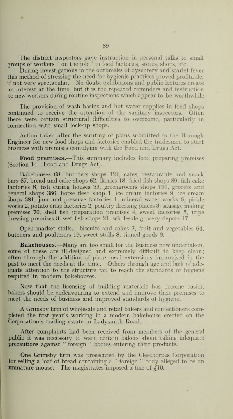 The district inspectors gave instruction in personal talks to small groups of workers “ on the job ” in food factories, stores, shops, etc. During investigations in the outbreaks of dysentery and scarlet fever this method of stressing the need for hygienic practices proved profitable, if not very spectacular. No doubt exhibitions and public lectures create an interest at the time, but it is the repeated reminders and instruction to new workers during routine inspections which appear to be worthwhile The provision of wash basins and hot water supplies in food shops continued to receive the attention of the sanitary inspectors. Often there were certain structural difficulties to overcome, particularly in connection with small lock-up shops. Action taken after the scrutiny of plans submitted to the Borough Engineer for new food shops and factories enabled the tradesmen to start business with premises complying with the Food and Drugs Act. Food premises.—This summary includes food preparing premises (Section 14—Food and Drugs Act). Bakehouses 68, butchers shops 124, cafes, restaurants and snack bars 67, bread and cake shops 62, dairies 18, fried fish shops 89, fish cake factories 8, fish curing houses 33, greengrocers shops 139, grocers and general shops 386, horse flesh shop 1, ice cream factories 9, ice cream shops 381, jam and preserve factories 1, mineral water works 6, pickle works 2, potato Crisp factories 2, poultry dressing places 3, sausage making premises 70, shell fish preparation premises 4, sweet factories 5, tripe dressing premises 3, wet fish shops 21, wholesale grocery depots 17. Open market stalls.—biscuits and cakes 7, fruit and vegetables 64, butchers and poulterers 19, sweet stalls 8, tinned goods 6. Bakehouses.—Many are too small for the business now undertaken, some of these are ill-designed and extremely difficult to keep clean; often through the addition of piece meal extensions improvised in the past to meet the needs at the time. Others through age and lack of ade- quate attention to the structure fail to reach the standards of hygiene required in modern bakehouses. Now that the licensing of building materials has become easier, bakers should be endeavouring to extend and improve their premises to meet the needs of business and improved standards of hygiene. A Grimsby firm of wholesale and retail bakers and confectioners com- pleted the first year’s working in a modern bakehouse erected on the Corporation’s trading estate in Ladysmith Road. After complaints had been received from members of the general public it was necessary to warn certain bakers about taking adequate precautions against “ foreign ” bodies entering their products. One Grimsby firm was prosecuted by the Cleethorpes Corporation for selling a loaf of bread containing a “ foreign ” body alleged to be an immature mouse. The magistrates imposed a fine of £10.