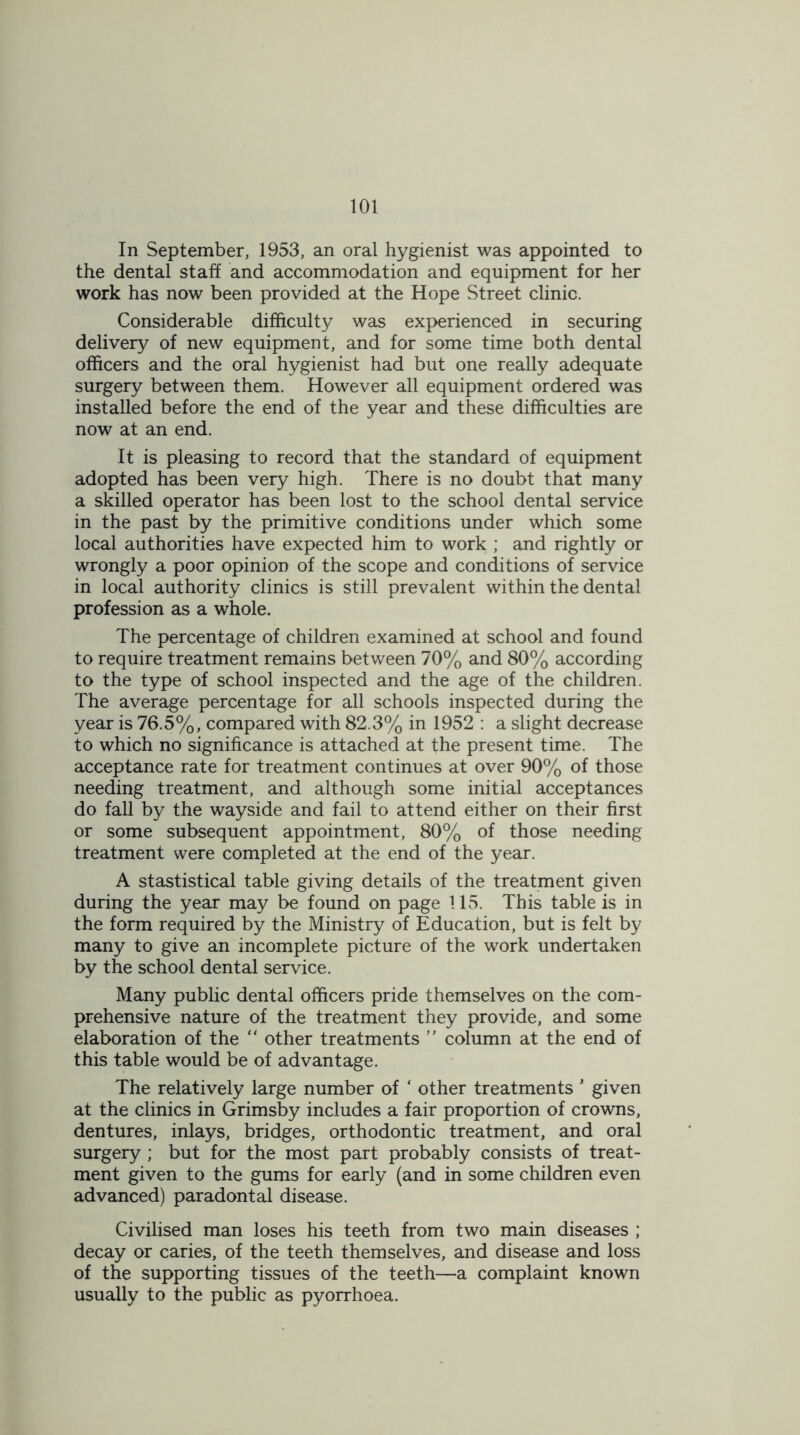 In September, 1953, an oral hygienist was appointed to the dental staff and accommodation and equipment for her work has now been provided at the Hope Street clinic. Considerable difficulty was experienced in securing delivery of new equipment, and for some time both dental officers and the oral hygienist had but one really adequate surgery between them. However all equipment ordered was installed before the end of the year and these difficulties are now at an end. It is pleasing to record that the standard of equipment adopted has been very high. There is no doubt that many a skilled operator has been lost to the school dental service in the past by the primitive conditions under which some local authorities have expected him to work ; and rightly or wrongly a poor opinion of the scope and conditions of service in local authority clinics is still prevalent within the dental profession as a whole. The percentage of children examined at school and found to require treatment remains between 70% and 80% according to the type of school inspected and the age of the children. The average percentage for all schools inspected during the year is 76.5%, compared with 82.3% in 1952 : a slight decrease to which no significance is attached at the present time. The acceptance rate for treatment continues at over 90% of those needing treatment, and although some initial acceptances do fall by the wayside and fail to attend either on their first or some subsequent appointment, 80% of those needing treatment were completed at the end of the year. A stastistical table giving details of the treatment given during the year may be found on page 115. This table is in the form required by the Ministry of Education, but is felt by many to give an incomplete picture of the work undertaken by the school dental service. Many public dental officers pride themselves on the com- prehensive nature of the treatment they provide, and some elaboration of the “ other treatments ” column at the end of this table would be of advantage. The relatively large number of ‘ other treatments ’ given at the clinics in Grimsby includes a fair proportion of crowns, dentures, inlays, bridges, orthodontic treatment, and oral surgery; but for the most part probably consists of treat- ment given to the gums for early (and in some children even advanced) paradontal disease. Civilised man loses his teeth from two main diseases ; decay or caries, of the teeth themselves, and disease and loss of the supporting tissues of the teeth—a complaint known usually to the public as pyorrhoea.