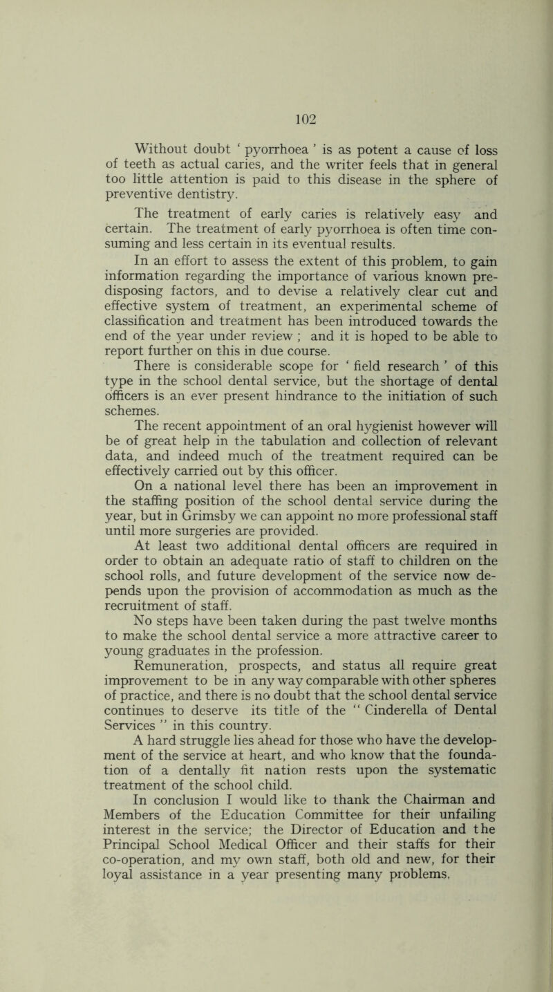 Without doubt ‘ pyorrhoea ’ is as potent a cause of loss of teeth as actual caries, and the writer feels that in general too little attention is paid to this disease in the sphere of preventive dentistry. The treatment of early caries is relatively easy and certain. The treatment of early pyorrhoea is often time con- suming and less certain in its eventual results. In an effort to assess the extent of this problem, to gain information regarding the importance of various known pre- disposing factors, and to devise a relatively clear cut and effective system of treatment, an experimental scheme of classification and treatment has been introduced towards the end of the year under review ; and it is hoped to be able to report further on this in due course. There is considerable scope for ‘ field research ’ of this type in the school dental service, but the shortage of dental officers is an ever present hindrance to the initiation of such schemes. The recent appointment of an oral hygienist however will be of great help in the tabulation and collection of relevant data, and indeed much of the treatment required can be effectively carried out by this officer. On a national level there has been an improvement in the staffing position of the school dental service during the year, but in Grimsby we can appoint no more professional staff until more surgeries are provided. At least two additional dental officers are required in order to obtain an adequate ratio of staff to children on the school rolls, and future development of the service now de- pends upon the provision of accommodation as much as the recruitment of staff. No steps have been taken during the past twelve months to make the school dental service a more attractive career to young graduates in the profession. Remuneration, prospects, and status all require great improvement to be in any way comparable with other spheres of practice, and there is no doubt that the school dental service continues to deserve its title of the “ Cinderella of Dental Services ” in this country. A hard struggle lies ahead for those who have the develop- ment of the service at heart, and who know that the founda- tion of a dentally fit nation rests upon the systematic treatment of the school child. In conclusion I would like to thank the Chairman and Members of the Education Committee for their unfailing interest in the service; the Director of Education and the Principal School Medical Officer and their staffs for their co-operation, and my own staff, both old and new, for their loyal assistance in a year presenting many problems,