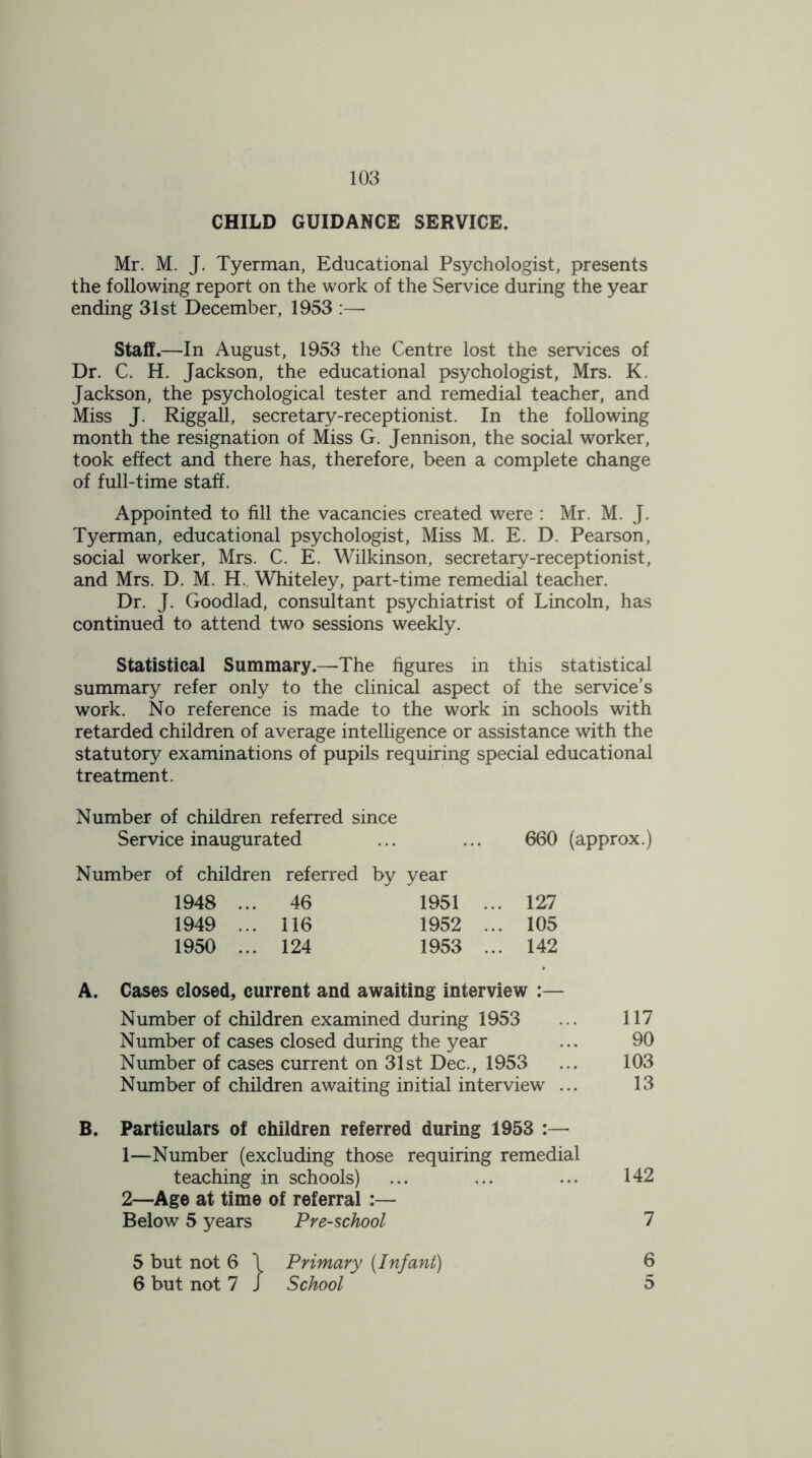 CHILD GUIDANCE SERVICE. Mr. M. J. Tyerman, Educational Psychologist, presents the following report on the work of the Service during the year ending 31st December, 1953 :— Staff.—In August, 1953 the Centre lost the services of Dr. C. H. Jackson, the educational psychologist, Mrs. K. Jackson, the psychological tester and remedial teacher, and Miss J. Riggall, secretary-receptionist. In the following month the resignation of Miss G. Jennison, the social worker, took effect and there has, therefore, been a complete change of full-time staff. Appointed to fill the vacancies created were : Mr. M. J. Tyerman, educational psychologist, Miss M. E. D. Pearson, social worker, Mrs. C. E. Wilkinson, secretary-receptionist, and Mrs. D. M. H.. Whiteley, part-time remedial teacher. Dr. J. Goodlad, consultant psychiatrist of Lincoln, has continued to attend two sessions weekly. Statistical Summary.—The figures in this statistical summary refer only to the clinical aspect of the service’s work. No reference is made to the work in schools with retarded children of average intelligence or assistance with the statutory examinations of pupils requiring special educational treatment. Number of children referred since Service inaugurated ... ... 660 (approx.) Number of children referred by year 1948 ... 46 1951 .. . 127 1949 ... 116 1952 .. . 105 1950 ... 124 1953 .. . 142 A. Cases closed, current and awaiting interview :— Number of children examined during 1953 ... 117 Number of cases closed during the year ... 90 Number of cases current on 31st Dec., 1953 ... 103 Number of children awaiting initial interview ... 13 B. Particulars of children referred during 1953 :— 1—Number (excluding those requiring remedial teaching in schools) ... ... ... 142 2—Age at time of referral :— Below 5 years Pre-school 7 5 but not 6 \ Primary (Infant) 6 6 but not 7 J School 5
