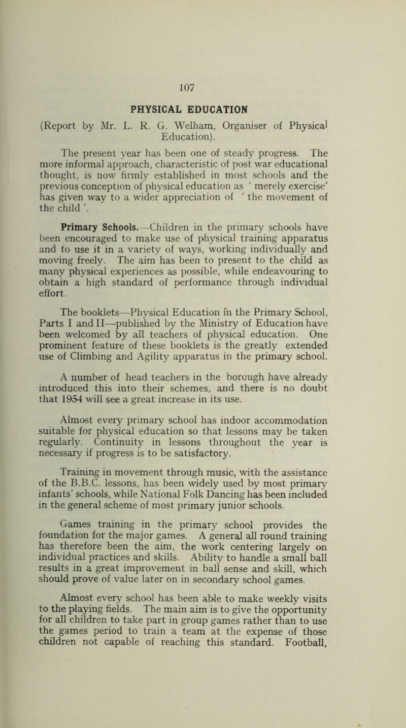 PHYSICAL EDUCATION (Report by Mr. L. R. G. Welham, Organiser of Physical Education). The present year has been one of steady progress. The more informal approach, characteristic of post war educational thought, is now firmly established in most schools and the previous conception of physical education as ‘ merely exercise’ has given way to a wider appreciation of ‘ the movement of the child Primary Schools.—Children in the primary schools have been encouraged to make use of physical training apparatus and to use it in a variety of ways, working individually and moving freely. The aim has been to present to the child as many physical experiences as possible, while endeavouring to obtain a high standard of performance through individual effort. The booklets—Physical Education in the Primary School, Parts I and 11—-published by the Ministry of Education have been welcomed by all teachers of physical education. One prominent feature of these booklets is the greatly extended use of Climbing and Agility apparatus in the primary school. A number of head teachers in the borough have already introduced this into their schemes, and there is no doubt that 1954 will see a great increase in its use. Almost every primary school has indoor accommodation suitable for physical education so that lessons may be taken regularly. Continuity in lessons throughout the year is necessary if progress is to be satisfactory. Training in movement through music, with the assistance of the B.B.C. lessons, has been widely used by most primary infants’ schools, while National Folk Dancing has been included in the general scheme of most primary junior schools. Games training in the primary school provides the foundation for the major games. A general all round training has therefore been the aim, the work centering largely on individual practices and skills. Ability to handle a small ball results in a great improvement in ball sense and skill, which should prove of value later on in secondary school games. Almost every school has been able to make weekly visits to the playing fields. The main aim is to give the opportunity for all children to take part in group games rather than to use the games period to train a team at the expense of those children not capable of reaching this standard. Football,