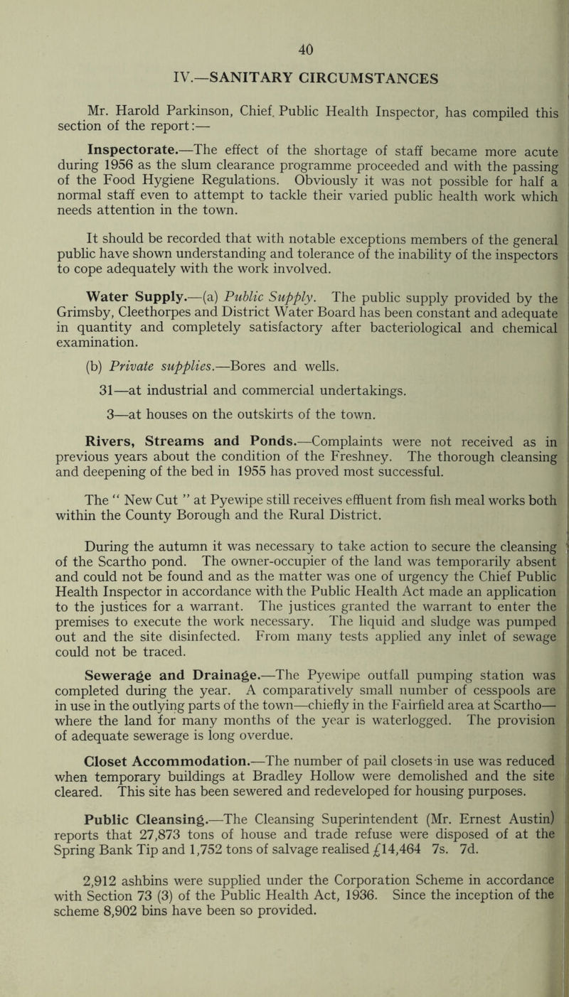 IV.—SANITARY CIRCUMSTANCES Mr. Harold Parkinson, Chief Public Health Inspector, has compiled this section of the report:— Inspectorate.—The effect of the shortage of staff became more acute during 1956 as the slum clearance programme proceeded and with the passing of the Food Hygiene Regulations. Obviously it was not possible for half a normal staff even to attempt to tackle their varied public health work which needs attention in the town. It should be recorded that with notable exceptions members of the general public have shown understanding and tolerance of the inability of the inspectors to cope adequately with the work involved. Water Supply.—(a) Public Supply. The public supply provided by the Grimsby, Cleethorpes and District Water Board has been constant and adequate in quantity and completely satisfactory after bacteriological and chemical examination. (b) Private supplies.—Bores and wells. 31—at industrial and commercial undertakings. 3—at houses on the outskirts of the town. Rivers, Streams and Ponds.—Complaints were not received as in previous years about the condition of the Freshney. The thorough cleansing and deepening of the bed in 1955 has proved most successful. The “New Cut ” at Pyewipe still receives effluent from fish meal works both within the County Borough and the Rural District. During the autumn it was necessary to take action to secure the cleansing of the Scartho pond. The owner-occupier of the land was temporarily absent and could not be found and as the matter was one of urgency the Chief Public Health Inspector in accordance with the Public Health Act made an application to the justices for a warrant. The justices granted the warrant to enter the premises to execute the work necessary. The liquid and sludge was pumped out and the site disinfected. From many tests applied any inlet of sewage could not be traced. Sewerage and Drainage.—The Pyewipe outfall pumping station was completed during the year. A comparatively small number of cesspools are in use in the outlying parts of the town—chiefly in the Fairfield area at Scartho— where the land for many months of the year is waterlogged. The provision of adequate sewerage is long overdue. Closet Accommodation.—The number of pail closets in use was reduced when temporary buildings at Bradley Hollow were demolished and the site cleared. This site has been sewered and redeveloped for housing purposes. Public Cleansing.—The Cleansing Superintendent (Mr. Ernest Austin) reports that 27,873 tons of house and trade refuse were disposed of at the Spring Bank Tip and 1,752 tons of salvage realised £14,464 7s. 7d. 2,912 ashbins were supplied under the Corporation Scheme in accordance with Section 73 (3) of the Public Health Act, 1936. Since the inception of the scheme 8,902 bins have been so provided.
