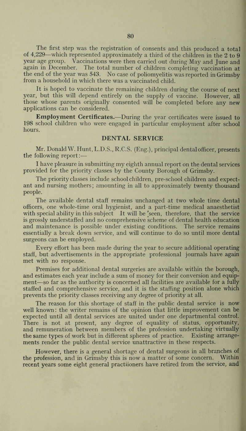 The first step was the registration of consents and this produced a total of 4,229—which represented approximately a third of the children in the 2 to 9 year age group. Vaccinations were then carried out during May and June and again in December. The total number of children completing vaccination at the end of the year was 543. No case of poliomyelitis was reported in Grimsby from a household in which there was a vaccinated child. It is hoped to vaccinate the remaining children during the course of next year, but this will depend entirely on the supply of vaccine. However, all those whose parents originally consented will be completed before any new applications can be considered. Employment Certificates.—During the year certificates were issued to 198 school children who were engaged in particular employment after school hours. DENTAL SERVICE Mr. Donald W. Hunt, L.D.S., R.C.S. (Eng.), principal dental officer, presents the following report:— I have pleasure in submitting my eighth annual report on the dental services provided for the priority classes by the County Borough of Grimsby. The priority classes include schoolchildren, pre-school children and expect- ant and nursing mothers; amounting in all to approximately twenty thousand people. The available dental staff remains unchanged at two whole time dental officers, one whole-time oral hygienist, and a part-time medical anaesthetist with special ability in this subject It will be [seen, therefore, that the service is grossly understaffed and no comprehensive scheme of dental health education and maintenance is possible under existing conditions. The service remains essentially a break down service, and will continue to do so until more dental surgeons can be employed. Every effort has been made during the j^ear to secure additional operating staff, but advertisements in the appropriate professional journals have again met with no response. Premises for additional dental surgeries are available within the borough, and estimates each year include a sum of money for their conversion and equip- ment—so far as the authority is concerned all facilities are available for a fully staffed and comprehensive service, and it is the staffing position alone which prevents the priority classes receiving any degree of priority at all. The reason for this shortage of staff in the public dental service is now well known: the writer remains of the opinion that little improvement can be expected until all dental services are united under one departmental control. There is not at present, any degree of equality of status, opportunity, and remuneration between members of the profession undertaking virtually the same types of work but in different spheres of practice. Existing arrange- ments render the public dental service unattractive in these respects. However, there is a general shortage of dental surgeons in all branches of the profession, and in Grimsby this is now a matter of some concern. Within recent years some eight general practiioners have retired from the service, and