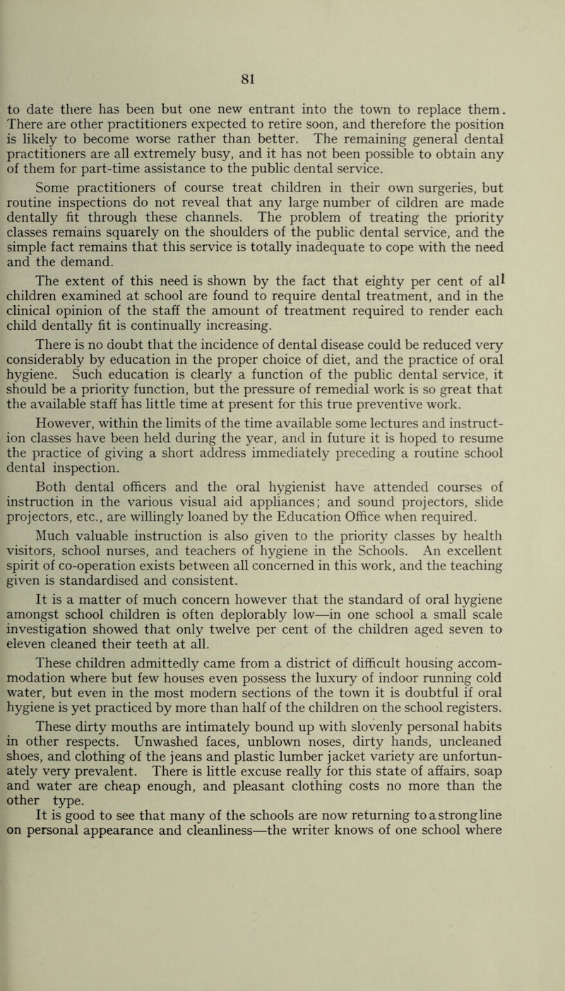 to date there has been but one new entrant into the town to replace them. There are other practitioners expected to retire soon, and therefore the position is likely to become worse rather than better. The remaining general dental practitioners are all extremely busy, and it has not been possible to obtain any of them for part-time assistance to the public dental service. Some practitioners of course treat children in their own surgeries, but routine inspections do not reveal that any large number of cildren are made dentally fit through these channels. The problem of treating the priority classes remains squarely on the shoulders of the public dental service, and the simple fact remains that this service is totally inadequate to cope with the need and the demand. The extent of this need is shown by the fact that eighty per cent of all children examined at school are found to require dental treatment, and in the clinical opinion of the staff the amount of treatment required to render each child dentally fit is continually increasing. There is no doubt that the incidence of dental disease could be reduced very considerably by education in the proper choice of diet, and the practice of oral hygiene. Such education is clearly a function of the public dental service, it should be a priority function, but the pressure of remedial work is so great that the available staff has little time at present for this true preventive work. However, within the limits of the time available some lectures and instruct- ion classes have been held during the year, and in future it is hoped to resume the practice of giving a short address immediately preceding a routine school dental inspection. Both dental officers and the oral hygienist have attended courses of instruction in the various visual aid appliances; and sound projectors, slide projectors, etc., are willingly loaned by the Education Office when required. Much valuable instruction is also given to the priority classes by health visitors, school nurses, and teachers of hygiene in the Schools. An excellent spirit of co-operation exists between all concerned in this work, and the teaching given is standardised and consistent. It is a matter of much concern however that the standard of oral hygiene amongst school children is often deplorably low—in one school a small scale investigation showed that only twelve per cent of the children aged seven to eleven cleaned their teeth at all. These children admittedly came from a district of difficult housing accom- modation where but few houses even possess the luxury of indoor running cold water, but even in the most modern sections of the town it is doubtful if oral hygiene is yet practiced by more than half of the children on the school registers. These dirty mouths are intimately bound up with slovenly personal habits in other respects. Unwashed faces, unblown noses, dirty hands, uncleaned shoes, and clothing of the jeans and plastic lumber jacket variety are unfortun- ately very prevalent. There is little excuse really for this state of affairs, soap and water are cheap enough, and pleasant clothing costs no more than the other type. It is good to see that many of the schools are now returning to a strong line on personal appearance and cleanliness—the writer knows of one school where