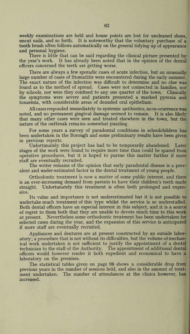 weekly examinations are held and house points are lost for uncleaned shoes, uncut nails, and so forth. It is noteworthy that the voluntary purchase of a tooth brush often follows automatically on the general tidying up of appearance and personal hygiene. There is little that can be said regarding the clinical picture presented by the year’s work. It has already been noted that in the opinion of the dental officers concerned the teeth are getting worse. There are always a few sporadic cases of acute infection, but an unusually large number of cases of Stomatitis were encountered during the early summer. The exact nature of the infection was difficult to determine and no clue was found as to the method of spread. Cases were not connected in families, nor by schools, nor were they confined to any one quarter of the town. Clinically the symptoms were severe and patients presented a marked pyrexia and toxaemia, with considerable areas of denuded oral epithelium. All cases responded immediately to systemic antibiotics, no re-ocurrence was noted, and no permanent gingival damage seemed to remain. It is also likely that many other cases were seen and treated elsewhere in the town, but the nature of the outbreak remains somewhat puzzling. For some years a survey of paradontal conditions in schoolchildren has been undertaken in the Borough and some preliminary results have been given in previous reports. Unfortunately this project has had to be temporarily abandoned. Later stages of the work were found to require more time than could be spared from operative procedures, but it is hoped to pursue this matter further if more staff are eventually recruited. The writer remains of the opinion that early paradontal disease is a prev- alent and under-estimated factor in the dental treatment of young people. Orthodontic treatment is now a matter of some public interest, and there is an ever-increasing demand from parents to have their children’s teeth made straight. Unfortunately this treatment is often both prolonged and expen- sive. Its value and importance is not underestimated but it is not possible to undertake much treatment of this type whilst the service is so understaffed. Both dental officers have an especial interest in this subject, and it is a source of regret to them both that they are unable to devote much time to this work at present. Nevertheless some orthodontic treatment has been undertaken for selected cases during the year, and the expansion of this service is anticipated if more staff are eventually recruited. Appliances and dentures are at present constructed by an outside labor- atory ; a procedure that is not without its difficulties, but the volume of mechan- ical work undertaken is not sufficient to justify the appointment of a dental technician to the staff of the Authority. The appointment of additional dental officers would however render it both expedient and economical to have a laboratory on the premises. The statistical tables given on page 98 shows a considerable drop from previous years in the number of sessions held, and also in the amount of treat- ment undertaken. The number of attendances at the clinics however, has increased.