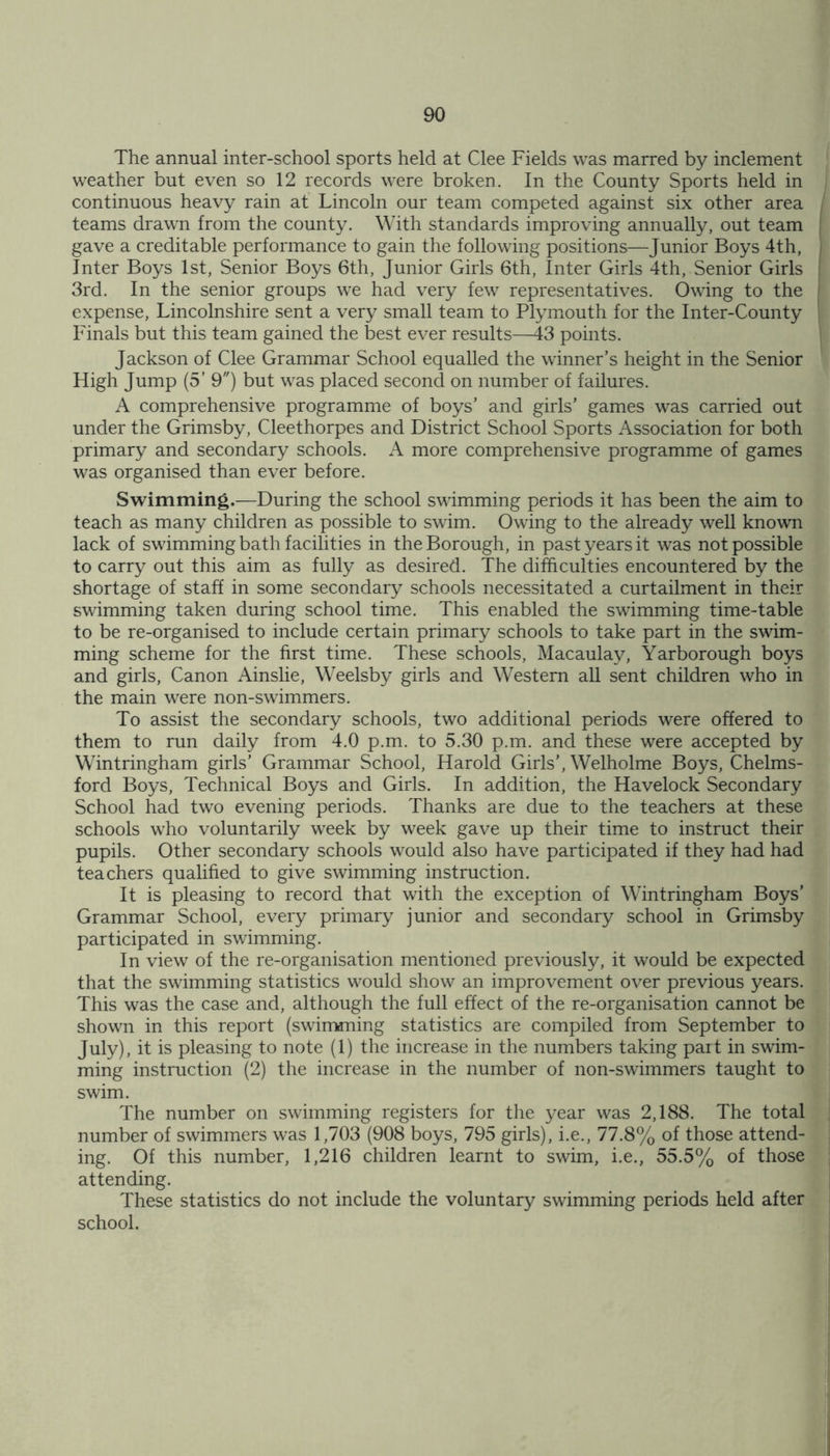 The annual inter-school sports held at Clee Fields was marred by inclement weather but even so 12 records were broken. In the County Sports held in continuous heavy rain at Lincoln our team competed against six other area teams drawn from the county. With standards improving annually, out team gave a creditable performance to gain the following positions—Junior Boys 4th, Inter Boys 1st, Senior Boys 6th, Junior Girls 6th, Inter Girls 4th, Senior Girls 3rd. In the senior groups we had very few representatives. Owing to the expense, Lincolnshire sent a very small team to Plymouth for the Inter-County Finals but this team gained the best ever results—43 points. Jackson of Clee Grammar School equalled the winner’s height in the Senior High Jump (5’ 9) but was placed second on number of failures. A comprehensive programme of boys’ and girls’ games was carried out under the Grimsby, Cleethorpes and District School Sports Association for both primary and secondary schools. A more comprehensive programme of games was organised than ever before. Swimming.—During the school swimming periods it has been the aim to teach as many children as possible to swim. Owing to the already well known lack of swimming bath facilities in the Borough, in past years it was not possible to carry out this aim as fully as desired. The difficulties encountered by the shortage of staff in some secondary schools necessitated a curtailment in their swimming taken during school time. This enabled the swimming time-table to be re-organised to include certain primary schools to take part in the swim- ming scheme for the first time. These schools, Macaulay, Yarborough boys and girls, Canon Ainslie, Weelsby girls and Western all sent children who in the main were non-swimmers. To assist the secondary schools, two additional periods were offered to them to run daily from 4.0 p.m. to 5.30 p.m. and these were accepted by Wintringham girls' Grammar School, Harold Girls', Welholme Boys, Chelms- ford Boys, Technical Boys and Girls. In addition, the Havelock Secondary School had two evening periods. Thanks are due to the teachers at these schools who voluntarily week by week gave up their time to instruct their pupils. Other secondary schools would also have participated if they had had teachers qualified to give swimming instruction. It is pleasing to record that with the exception of Wintringham Boys’ Grammar School, every primary junior and secondary school in Grimsby participated in swimming. In view of the re-organisation mentioned previously, it would be expected that the swimming statistics would show an improvement over previous years. This was the case and, although the full effect of the re-organisation cannot be shown in this report (swimming statistics are compiled from September to July), it is pleasing to note (1) the increase in the numbers taking part in swim- ming instruction (2) the increase in the number of non-swimmers taught to swim. The number on swimming registers for the year was 2,188. The total number of swimmers was 1,703 (908 boys, 795 girls), i.e., 77.8% of those attend- ing. Of this number, 1,216 children learnt to swim, i.e., 55.5% of those attending. These statistics do not include the voluntary swimming periods held after school.