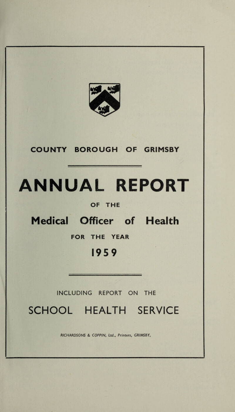 COUNTY BOROUGH OF GRIMSBY ANNUAL REPORT OF THE Medical Officer of Health FOR THE YEAR 1959 INCLUDING REPORT ON THE SCHOOL HEALTH SERVICE RICHARDSONS & COPPIN, Ltd., Printers, GRIMSBY.