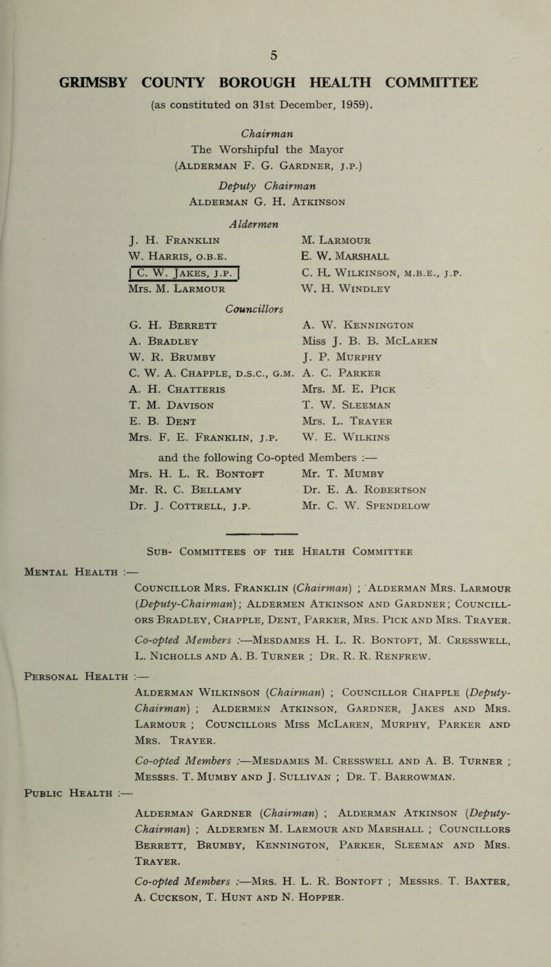 GRIMSBY COUNTY BOROUGH HEALTH COMMITTEE (as constituted on 31st December, 1959). Chairman The Worshipful the Mayor (Alderman F. G. Gardner, j.p.) Deputy Chairman Alderman G. H. Atkinson Aldermen J. H. Franklin W. Harris, o.b.e. | C. W. Jakes, j.p. | Mrs. M. Larmour Councillors G. H. Berrett A. Bradley W. R. Brumby C. W. A. Chapple, D.S.C., G.M. A. H. Chatteris T. M. Davison E. B. Dent Mrs. F. E. Franklin, j.p. M. Larmour E. W. Marshall C. H. Wilkinson, m.b.e., j.p. W. H. Windley A. W. Kennington Miss J. B. B. McLaren J. P. Murphy A. C. Parker Mrs. M. E. Pick T. W. Sleeman Mrs. L. Trayer W. E. Wilkins and the following Co-opted Members :— Mrs. H. L. R. Bontoft Mr. T. Mumby Mr. R. C. Bellamy Dr. E. A. Robertson Dr. J. Cottrell, j.p. Mr. C. W. Spendelow Sub- Committees of the Health Committee Mental Health :— Councillor Mrs. Franklin (Chairman) ; Alderman Mrs. Larmour {Deputy-Chairman); Aldermen Atkinson and Gardner ; Councill- ors Bradley, Chapple, Dent, Parker, Mrs. Pick and Mrs. Trayer. Co-opted Members :—Mesdames H. L. R. Bontoft, M. Cresswell, L. Nicholls and A. B. Turner ; Dr. R. R. Renfrew. Personal Health :— Alderman Wilkinson {Chairman) ; Councillor Chapple {Deputy- Chairman) ; Aldermen Atkinson, Gardner, Jakes and Mrs. Larmour ; Councillors Miss McLaren, Murphy, Parker and Mrs. Trayer. Co-opted Members :—Mesdames M. Cresswell and A. B. Turner ; Messrs. T. Mumby and J. Sullivan ; Dr. T. Barrowman. Public Health ;— Alderman Gardner {Chairman) ; Alderman Atkinson {Deputy- Chairman) ; Aldermen M. Larmour and Marshall ; Councillors Berrett, Brumby, Kennington, Parker, Sleeman and Mrs. Trayer. Co-opted Members :—Mrs. H. L. R. Bontoft ; Messrs. T. Baxter, A. Cuckson, T. Hunt and N. Hopper.