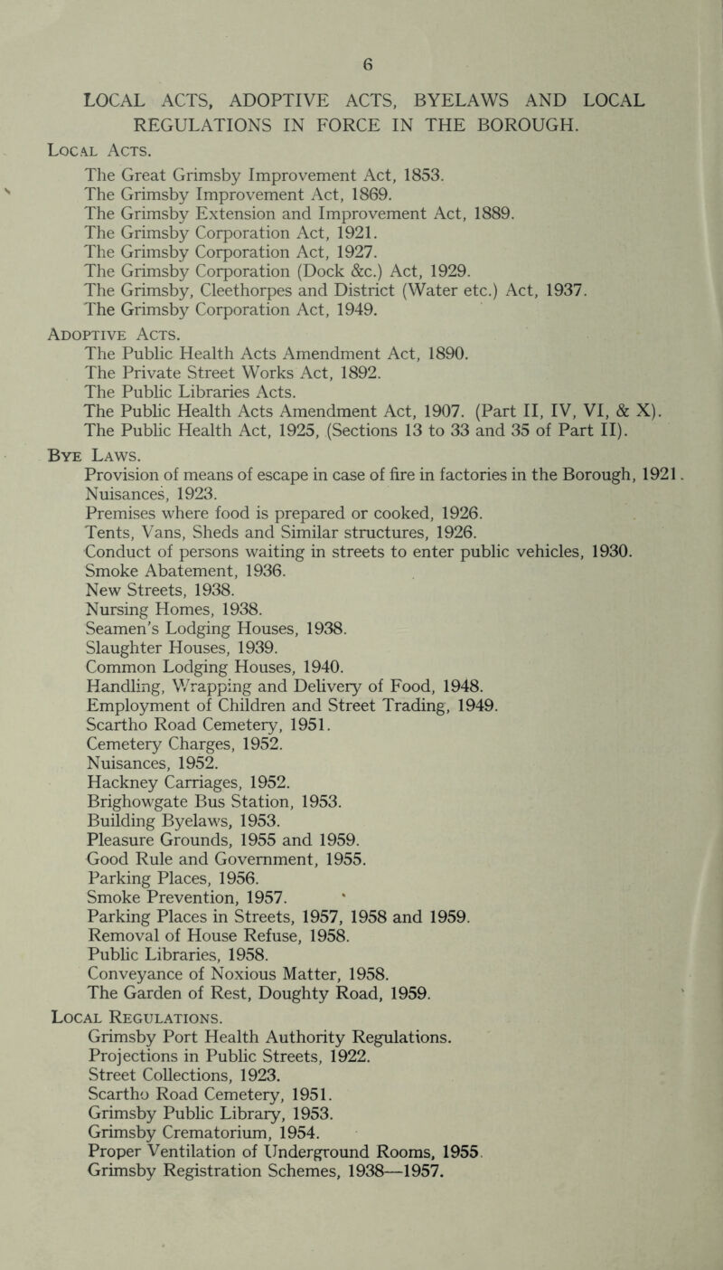 LOCAL ACTS, ADOPTIVE ACTS, BYELAWS AND LOCAL REGULATIONS IN FORCE IN THE BOROUGH. Local Acts. The Great Grimsby Improvement Act, 1853. The Grimsby Improvement Act, 1869. The Grimsby Extension and Improvement Act, 1889. The Grimsby Corporation Act, 1921. The Grimsby Corporation Act, 1927. The Grimsby Corporation (Dock &c.) Act, 1929. The Grimsby, Cleethorpes and District (Water etc.) Act, 1937. The Grimsby Corporation Act, 1949. Adoptive Acts. The Public Health Acts Amendment Act, 1890. The Private Street Works Act, 1892. The Public Libraries Acts. The Public Health Acts Amendment Act, 1907. (Part II, IV, VI, & X). The Public Health Act, 1925, (Sections 13 to 33 and 35 of Part II). Bye Laws. Provision of means of escape in case of fire in factories in the Borough, 1921 Nuisances, 1923. Premises where food is prepared or cooked, 1926. Tents, Vans, Sheds and Similar structures, 1926. Conduct of persons waiting in streets to enter public vehicles, 1930. Smoke Abatement, 1936. New Streets, 1938. Nursing Homes, 1938. Seamen’s Lodging Houses, 1938. Slaughter Houses, 1939. Common Lodging Houses, 1940. Handling, Wrapping and Delivery of Food, 1948. Employment of Children and Street Trading, 1949. Scartho Road Cemetery, 1951. Cemetery Charges, 1952. Nuisances, 1952. Hackney Carriages, 1952. Brighowgate Bus Station, 1953. Building Byelaws, 1953. Pleasure Grounds, 1955 and 1959. Good Rule and Government, 1955. Parking Places, 1956. Smoke Prevention, 1957. Parking Places in Streets, 1957, 1958 and 1959. Removal of House Refuse, 1958. Public Libraries, 1958. Conveyance of Noxious Matter, 1958. The Garden of Rest, Doughty Road, 1959. Local Regulations. Grimsby Port Health Authority Regulations. Projections in Public Streets, 1922. Street Collections, 1923. Scartho Road Cemetery, 1951. Grimsby Public Library, 1953. Grimsby Crematorium, 1954. Proper Ventilation of Underground Rooms, 1955. Grimsby Registration Schemes, 1938—1957.