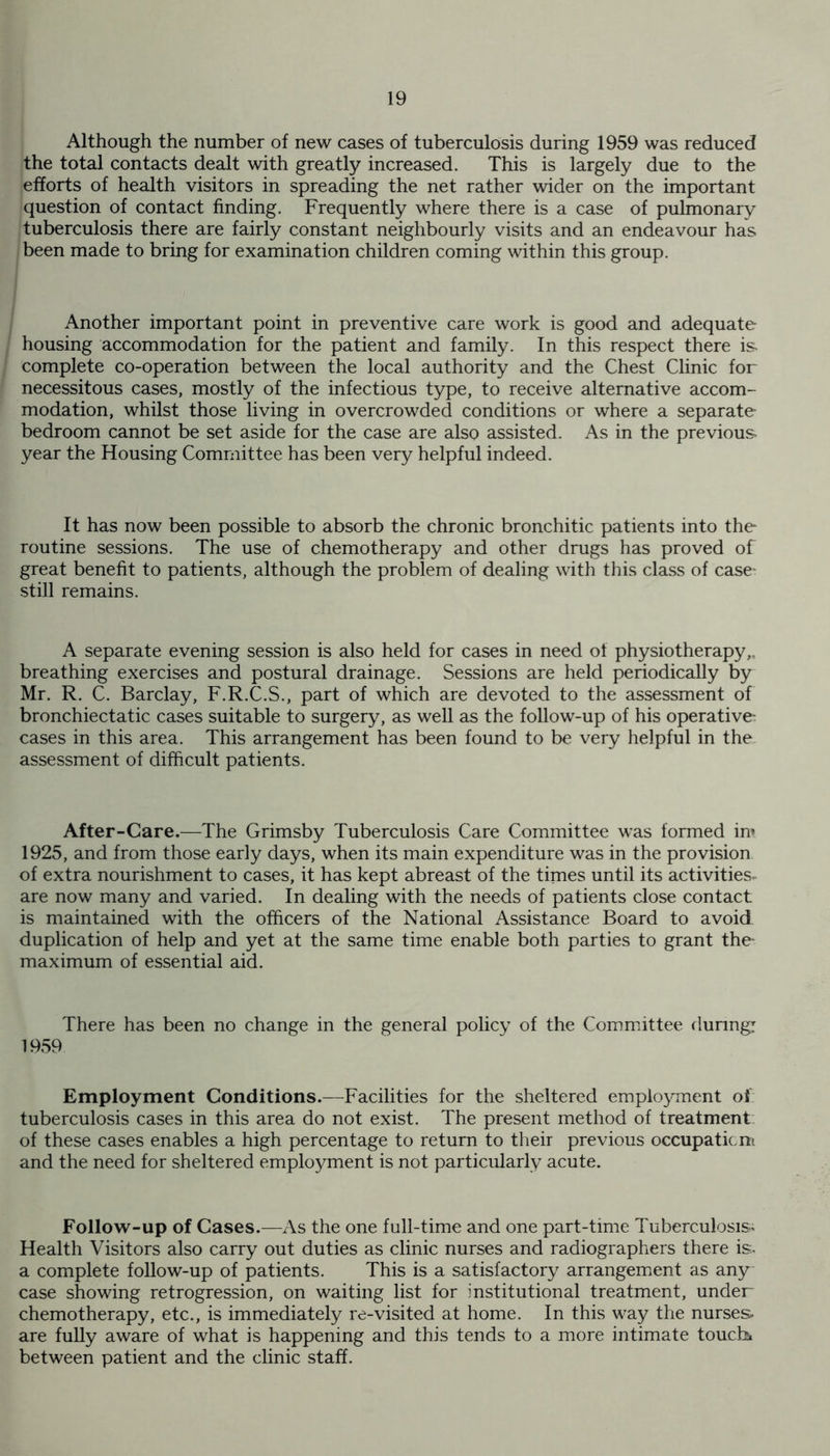 Although the number of new cases of tuberculosis during 1959 was reduced the total contacts dealt with greatly increased. This is largely due to the efforts of health visitors in spreading the net rather wider on the important question of contact finding. Frequently where there is a case of pulmonary tuberculosis there are fairly constant neighbourly visits and an endeavour has been made to bring for examination children coming within this group. Another important point in preventive care work is good and adequate housing accommodation for the patient and family. In this respect there is. complete co-operation between the local authority and the Chest Clinic for necessitous cases, mostly of the infectious type, to receive alternative accom- modation, whilst those living in overcrowded conditions or where a separate bedroom cannot be set aside for the case are also assisted. As in the previous, year the Housing Committee has been very helpful indeed. It has now been possible to absorb the chronic bronchitic patients into the routine sessions. The use of chemotherapy and other drugs has proved of great benefit to patients, although the problem of dealing with this class of case still remains. A separate evening session is also held for cases in need of physiotherapy,, breathing exercises and postural drainage. Sessions are held periodically by Mr. R. C. Barclay, F.R.C.S., part of which are devoted to the assessment of bronchiectatic cases suitable to surgery, as well as the follow-up of his operative cases in this area. This arrangement has been found to be very helpful in the assessment of difficult patients. After-Care.—The Grimsby Tuberculosis Care Committee was formed im 1925, and from those early days, when its main expenditure was in the provision of extra nourishment to cases, it has kept abreast of the times until its activities, are now many and varied. In dealing with the needs of patients close contact is maintained with the officers of the National Assistance Board to avoid duplication of help and yet at the same time enable both parties to grant the maximum of essential aid. There has been no change in the general policy of the Committee during: 1959 Employment Conditions.—Facilities for the sheltered employment of tuberculosis cases in this area do not exist. The present method of treatment of these cases enables a high percentage to return to their previous occupation* and the need for sheltered employment is not particularly acute. Follow-up of Cases.—As the one full-time and one part-time Tuberculosis^ Health Visitors also carry out duties as clinic nurses and radiographers there is:, a complete follow-up of patients. This is a satisfactory arrangement as any- case showing retrogression, on waiting list for institutional treatment, under chemotherapy, etc., is immediately re-visited at home. In this way the nurses- are fully aware of what is happening and this tends to a more intimate touche between patient and the clinic staff.