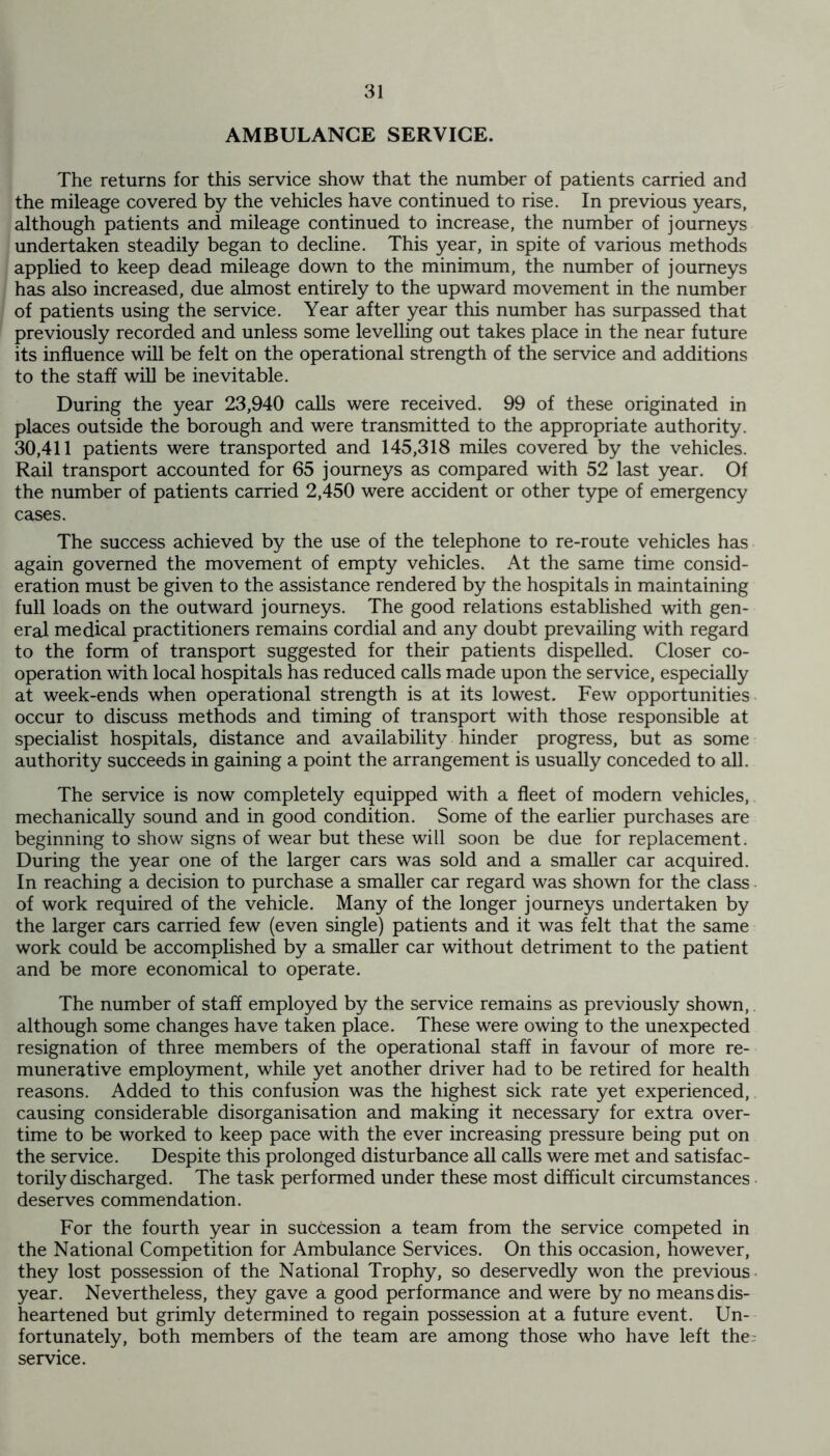 AMBULANCE SERVICE. The returns for this service show that the number of patients carried and the mileage covered by the vehicles have continued to rise. In previous years, although patients and mileage continued to increase, the number of journeys undertaken steadily began to decline. This year, in spite of various methods applied to keep dead mileage down to the minimum, the number of journeys has also increased, due almost entirely to the upward movement in the number of patients using the service. Year after year this number has surpassed that previously recorded and unless some levelling out takes place in the near future its influence will be felt on the operational strength of the service and additions to the staff will be inevitable. During the year 23,940 calls were received. 99 of these originated in places outside the borough and were transmitted to the appropriate authority. 30,411 patients were transported and 145,318 miles covered by the vehicles. Rail transport accounted for 65 journeys as compared with 52 last year. Of the number of patients carried 2,450 were accident or other type of emergency cases. The success achieved by the use of the telephone to re-route vehicles has again governed the movement of empty vehicles. At the same time consid- eration must be given to the assistance rendered by the hospitals in maintaining full loads on the outward journeys. The good relations established with gen- eral medical practitioners remains cordial and any doubt prevailing with regard to the form of transport suggested for their patients dispelled. Closer co- operation with local hospitals has reduced calls made upon the service, especially at week-ends when operational strength is at its lowest. Few opportunities occur to discuss methods and timing of transport with those responsible at specialist hospitals, distance and availability hinder progress, but as some authority succeeds in gaining a point the arrangement is usually conceded to all. The service is now completely equipped with a fleet of modern vehicles, mechanically sound and in good condition. Some of the earlier purchases are beginning to show signs of wear but these will soon be due for replacement. During the year one of the larger cars was sold and a smaller car acquired. In reaching a decision to purchase a smaller car regard was shown for the class of work required of the vehicle. Many of the longer journeys undertaken by the larger cars carried few (even single) patients and it was felt that the same work could be accomplished by a smaller car without detriment to the patient and be more economical to operate. The number of staff employed by the service remains as previously shown, although some changes have taken place. These were owing to the unexpected resignation of three members of the operational staff in favour of more re- munerative employment, while yet another driver had to be retired for health reasons. Added to this confusion was the highest sick rate yet experienced, causing considerable disorganisation and making it necessary for extra over- time to be worked to keep pace with the ever increasing pressure being put on the service. Despite this prolonged disturbance all calls were met and satisfac- torily discharged. The task performed under these most difficult circumstances deserves commendation. For the fourth year in succession a team from the service competed in the National Competition for Ambulance Services. On this occasion, however, they lost possession of the National Trophy, so deservedly won the previous year. Nevertheless, they gave a good performance and were by no means dis- heartened but grimly determined to regain possession at a future event. Un- fortunately, both members of the team are among those who have left the service.