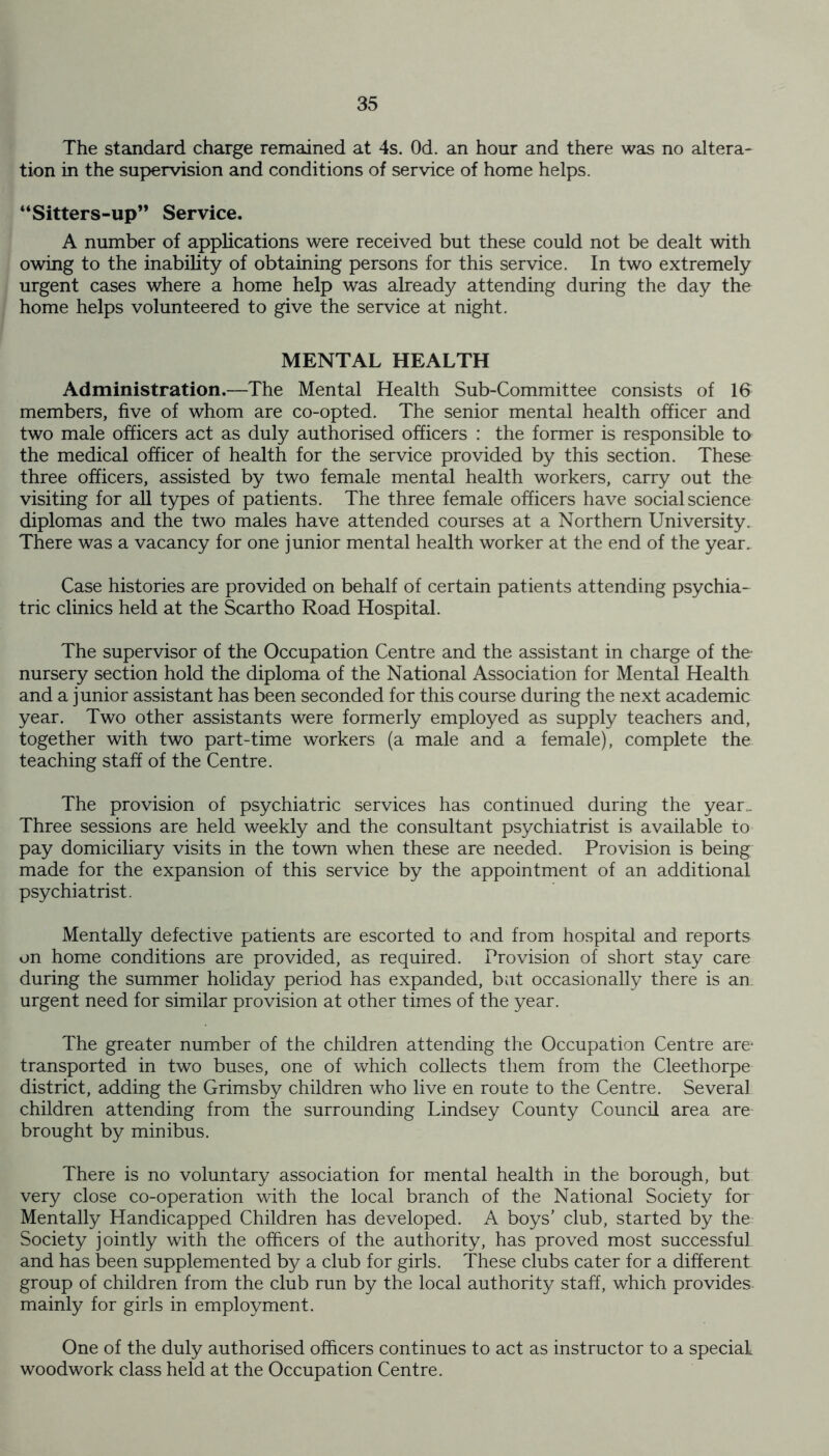 The standard charge remained at 4s. Od. an hour and there was no altera- tion in the supervision and conditions of service of home helps. “Sitters-up” Service. A number of applications were received but these could not be dealt with owing to the inability of obtaining persons for this service. In two extremely urgent cases where a home help was already attending during the day the home helps volunteered to give the service at night. MENTAL HEALTH Administration.—The Mental Health Sub-Committee consists of 16 members, five of whom are co-opted. The senior mental health officer and two male officers act as duly authorised officers : the former is responsible to the medical officer of health for the service provided by this section. These three officers, assisted by two female mental health workers, carry out the visiting for all types of patients. The three female officers have social science diplomas and the two males have attended courses at a Northern University. There was a vacancy for one junior mental health worker at the end of the year. Case histories are provided on behalf of certain patients attending psychia- tric clinics held at the Scartho Road Hospital. The supervisor of the Occupation Centre and the assistant in charge of the nursery section hold the diploma of the National Association for Mental Health and a junior assistant has been seconded for this course during the next academic year. Two other assistants were formerly employed as supply teachers and, together with two part-time workers (a male and a female), complete the teaching staff of the Centre. The provision of psychiatric services has continued during the year.. Three sessions are held weekly and the consultant psychiatrist is available to pay domiciliary visits in the town when these are needed. Provision is being made for the expansion of this service by the appointment of an additional psychiatrist. Mentally defective patients are escorted to and from hospital and reports on home conditions are provided, as required. Provision of short stay care during the summer holiday period has expanded, but occasionally there is an urgent need for similar provision at other times of the year. The greater number of the children attending the Occupation Centre are transported in two buses, one of which collects them from the Cleethorpe district, adding the Grimsby children who live en route to the Centre. Several children attending from the surrounding Lindsey County Council area are brought by minibus. There is no voluntary association for mental health in the borough, but very close co-operation with the local branch of the National Society for Mentally Handicapped Children has developed. A boys’ club, started by the Society jointly with the officers of the authority, has proved most successful and has been supplemented by a club for girls. These clubs cater for a different group of children from the club run by the local authority staff, which provides mainly for girls in employment. One of the duly authorised officers continues to act as instructor to a special woodwork class held at the Occupation Centre.