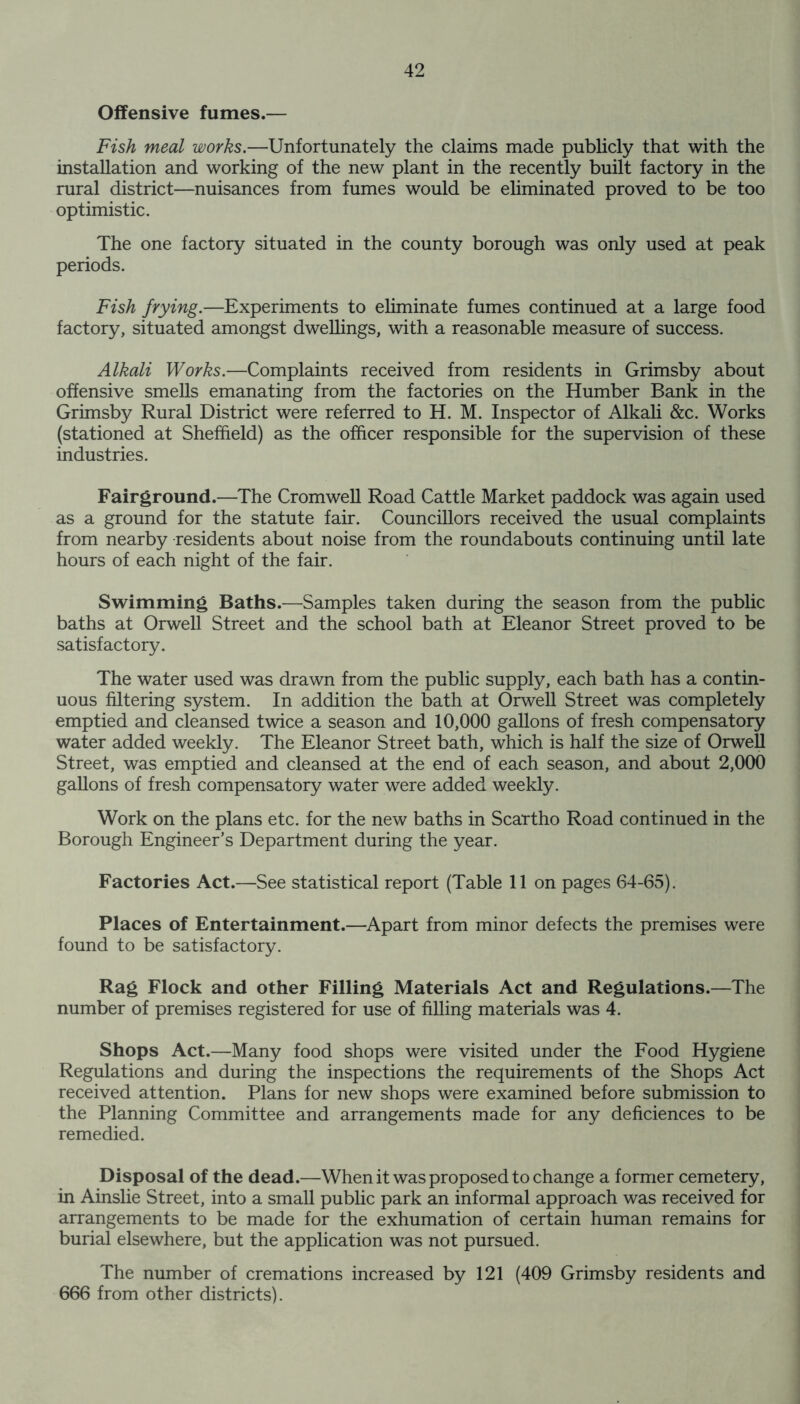 Offensive fumes.— Fish meal works.—Unfortunately the claims made publicly that with the installation and working of the new plant in the recently built factory in the rural district—nuisances from fumes would be eliminated proved to be too optimistic. The one factory situated in the county borough was only used at peak periods. Fish frying.—Experiments to eliminate fumes continued at a large food factory, situated amongst dwellings, with a reasonable measure of success. Alkali Works.—Complaints received from residents in Grimsby about offensive smells emanating from the factories on the Humber Bank in the Grimsby Rural District were referred to H. M. Inspector of Alkali &c. Works (stationed at Sheffield) as the officer responsible for the supervision of these industries. Fairground.—The Cromwell Road Cattle Market paddock was again used as a ground for the statute fair. Councillors received the usual complaints from nearby residents about noise from the roundabouts continuing until late hours of each night of the fair. Swimming Baths.—Samples taken during the season from the public baths at Orwell Street and the school bath at Eleanor Street proved to be satisfactory. The water used was drawn from the public supply, each bath has a contin- uous filtering system. In addition the bath at Orwell Street was completely emptied and cleansed twice a season and 10,000 gallons of fresh compensatory water added weekly. The Eleanor Street bath, which is half the size of Orwell Street, was emptied and cleansed at the end of each season, and about 2,000 gallons of fresh compensatory water were added weekly. Work on the plans etc. for the new baths in Scartho Road continued in the Borough Engineer’s Department during the year. Factories Act.—See statistical report (Table 11 on pages 64-65). Places of Entertainment.—Apart from minor defects the premises were found to be satisfactory. Rag Flock and other Filling Materials Act and Regulations.—The number of premises registered for use of filling materials was 4. Shops Act.—Many food shops were visited under the Food Hygiene Regulations and during the inspections the requirements of the Shops Act received attention. Plans for new shops were examined before submission to the Planning Committee and arrangements made for any deficiences to be remedied. Disposal of the dead.—When it was proposed to change a former cemetery, in Ainslie Street, into a small public park an informal approach was received for arrangements to be made for the exhumation of certain human remains for burial elsewhere, but the application was not pursued. The number of cremations increased by 121 (409 Grimsby residents and 666 from other districts).