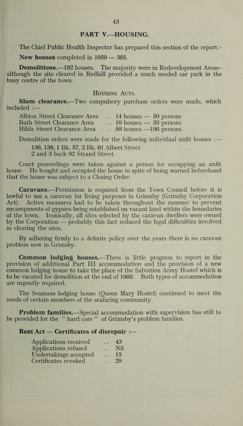 PART V.—HOUSING. The Chief Public Health Inspector has prepared this section of the report New houses completed in 1959 — 385. Demolitions.—192 houses. The majority were in Redevelopment Areas- although the site cleared in Redhill provided a much needed car park in the busy centre of the town. Housing Acts. Slum clearance.—Two compulsory purchase orders were made, which included :— Albion Street Clearance Area . . 14 houses — 50 persons Bath Street Clearance Area . . 10 houses — 33 persons Hilda Street Clearance Area . . 59 houses —196 persons Demolition orders were made for the following individual unfit houses :— 136, 138, 1 Bk. 57, 2 Bk. 61 Albert Street 2 and 3 back 92 Strand Street. Court proceedings were taken against a person for occupying an unfit house. He bought and occupied the house in spite of being warned beforehand that the house was subject to a Closing Order. Caravans.—Permission is required from the Town Council before it is lawful to use a caravan for living purposes in Grimsby (Grimsby Corporation Act). Active measures had to be taken throughout the summer to prevent encampments of gypsies being established on vacant land within the boundaries of the town. Ironically, all sites selected by the caravan dwellers were owned by the Corporation — probably this fact reduced the legal difficulties involved in clearing the sites. By adhering firmly to a definite policy over the years there is no caravan problem now in Grimsby. Common lodging houses.—There is little progress to report in the provision of additional Part III accommodation and the provision of a new common lodging house to take the place of the Salvation Army Hostel which is to be vacated for demolition at the end of 1960. Both types of accommodation are urgently required. The Seamans lodging house (Queen Mary Hostel) continued to meet the needs of certain members of the seafaring community. Problem families.—Special accommodation with supervision has still to be provided for the “ hard core ” of Grimsby’s problem families. Rent Act — Certificates of disrepair :— Applications received Applications refused Undertakings accepted Certificates revoked 43 Nil 15 29