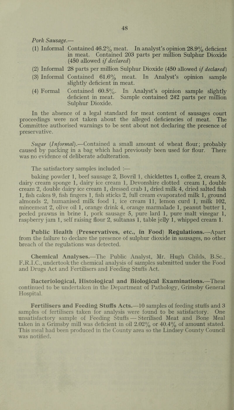 Pork Sausage.— (1) Informal Contained 46.2% meat. In analyst’s opinion 28.9% deficient in meat. Contained 203 parts per million Sulphur Dioxide (450 allowed if declared) (2) Informal 28 parts per million Sulphur Dioxide (450 allowed if declared) (3) Informal Contained 61.6% meat. In Analyst’s opinion sample slightly deficient in meat. (4) Formal Contained 60.5%. In Analyst’s opinion sample slightly deficient in meat. Sample contained 242 parts per million Sulphur Dioxide. In the absence of a legal standard for meat content of sausages court proceedings were not taken about the alleged deficiencies of meat. The Committee authorised warnings to be sent about not declaring the presence of preservative. Sugar [Informal).—Contained a small amount of wheat flour; probably caused by packing in a bag which had previously been used for flour. There was no evidence of deliberate adulteration. The satisfactory samples included — baking powder 1, beef sausage 2, Bovril 1, chicklettes 1, coffee 2, cream 3, dairy cream sponge 1, dairy ice cream 1, Devonshire clotted cream 1, double cream 2, double dairy ice cream 1, dressed crab 1, dried milk 4, dried salted fish 1, fish cakes 9, fish fingers 1, fish sticks 2, full cream evaporated milk 1, ground almonds 2, humanised milk food 1, ice cream 11, lemon curd 1, milk 102, mincemeat 2, olive oil 1, orange drink 4, orange marmalade 1, peanut butter 1, peeled prawns in brine 1, pork sausage 5, pure lard 1, pure malt vinegar 1, raspberry jam 1, self raising flour 2, sultanas 1, table jelly 1, whipped cream 1. Public Health (Preservatives, etc., in Food) Regulations.—Apart from the failure to declare the presence of sulphur dioxide in sausages, no other breach of the regulations was detected. Chemical Analyses.—The Public Analyst, Mr. Hugh Childs, B.Sc., F.R.I.C., undertook the chemical analysis of samples submitted under the Food and Drugs Act and Fertilisers and Feeding Stuffs Act. Bacteriological, Histological and Biological Examinations.—These continued to be undertaken in the Department of Pathology, Grimsby General Hospital. Fertilisers and Feeding Stuffs Acts.—10 samples of feeding stuffs and 3 samples of fertilisers taken for analysis were found to be satisfactory. One unsatisfactory sample of Feeding Stuffs — Sterilised Meat and Bone Meal taken in a Grimsby mill was deficient in oil 2.02% or 40.4% of amount stated. This meal had been produced in the County area so the Lindsey County Council was notified.