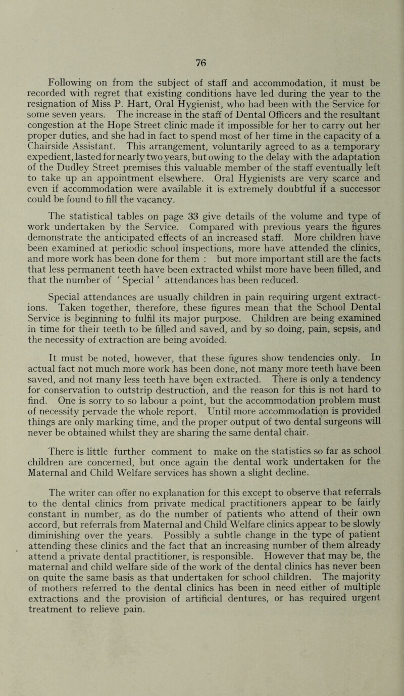 Following on from the subject of staff and accommodation, it must be recorded with regret that existing conditions have led during the year to the resignation of Miss P. Hart, Oral Hygienist, who had been with the Service for some seven years. The increase in the staff of Dental Officers and the resultant congestion at the Hope Street clinic made it impossible for her to carry out her proper duties, and she had in fact to spend most of her time in the capacity of a Chairside Assistant. This arrangement, voluntarily agreed to as a temporary expedient, lasted for nearly two years, but owing to the delay with the adaptation of the Dudley Street premises this valuable member of the staff eventually left to take up an appointment elsewhere. Oral Hygienists are very scarce and even if accommodation were available it is extremely doubtful if a successor could be found to fill the vacancy. The statistical tables on page 33 give details of the volume and type of work undertaken by the Service. Compared with previous years the figures demonstrate the anticipated effects of an increased staff. More children have been examined at periodic school inspections, more have attended the clinics, and more work has been done for them : but more important still are the facts that less permanent teeth have been extracted whilst more have been filled, and that the number of ‘ Special ’ attendances has been reduced. Special attendances are usually children in pain requiring urgent extract- ions. Taken together, therefore, these figures mean that the School Dental Service is beginning to fulfil its major purpose. Children are being examined in time for their teeth to be filled and saved, and by so doing, pain, sepsis, and the necessity of extraction are being avoided. It must be noted, however, that these figures show tendencies only. In actual fact not much more work has been done, not many more teeth have been saved, and not many less teeth have been extracted. There is only a tendency for conservation to outstrip destruction, and the reason for this is not hard to find. One is sorry to so labour a point, but the accommodation problem must of necessity pervade the whole report. Until more accommodation is provided things are only marking time, and the proper output of two dental surgeons will never be obtained whilst they are sharing the same dental chair. There is little further comment to make on the statistics so far as school children are concerned, but once again the dental work undertaken for the Maternal and Child Welfare services has shown a slight decline. The writer can offer no explanation for this except to observe that referrals to the dental clinics from private medical practitioners appear to be fairly constant in number, as do the number of patients who attend of their own accord, but referrals from Maternal and Child Welfare clinics appear to be slowly diminishing over the years. Possibly a subtle change in the type of patient attending these clinics and the fact that an increasing number of them already attend a private dental practitioner, is responsible. However that may be, the maternal and child welfare side of the work of the dental clinics has never been on quite the same basis as that undertaken for school children. The majority of mothers referred to the dental clinics has been in need either of multiple extractions and the provision of artificial dentures, or has required urgent treatment to relieve pain.