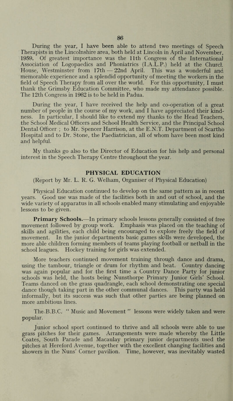 During the year, I have been able to attend two meetings of Speech Therapists in the Lincolnshire area, both held at Lincoln in April and November, 1959. Of greatest importance was the 11th Congress of the International Association of Logopaedics and Phoniatrics (I.A.L.P.) held at the Church House, Westminster from 17th — 22nd April. This was a wonderful and memorable experience and a splendid opportunity of meeting the workers in the field of Speech Therapy from all over the world. For this opportunity, I must thank the Grimsby Education Committee, who made my attendance possible. The 12th Congress in 1962 is to be held in Padua. During the year, I have received the help and co-operation of a great number of people in the course of my work, and I have appreciated their kind- ness. In particular, I should like to extend my thanks to the Head Teachers, the School Medical Officers and School Health Service, and the Principal School Dental Officer ; to Mr. Spencer Harrison, at the E.N.T. Department of Scartho Hospital and to Dr. Stone, the Paediatrician, all of whom have been most kind and helpful. My thanks go also to the Director of Education for his help and personal interest in the Speech Therapy Centre throughout the year. PHYSICAL EDUCATION (Report by Mr. L. R. G. Welham, Organiser of Physical Education) Physical Education continued to develop on the same pattern as in recent years. Good use was made of the facilities both in and out of school, and the wide variety of apparatus in all schools enabled many stimulating and enjoyable lessons to be given. Primary Schools.—In primary schools lessons generally consisted of free movement followed by group work. Emphasis was placed on the teaching of skills and agilities, each child being encouraged to explore freely the field of movement. In the junior departments basic games skills were developed, the more able children forming members of teams playing football or netball in the school leagues. Hockey training for girls was extended. More teachers continued movement training through dance and drama, using the tambour, triangle or drum for rhythm and beat. Country dancing was again popular and for the first time a Country Dance Party for junior schools was held, the hosts being Nunsthorpe Primary Junior Girls’ School. Teams danced on the grass quadrangle, each school demonstrating one special dance though taking part in the other communal dances. This party was held informally, but its success was such that other parties are being planned on more ambitious lines. The.B.B.C. “ Music and Movement ” lessons were widely taken and were popular. Junior school sport continued to thrive and all schools were able to use grass pitches for their games. Arrangements were made whereby the Little Coates, South Parade and Macaulay primary junior departments used the pitches at Hereford Avenue, together with the excellent changing facilities and showers in the Nuns’ Corner pavilion. Time, however, was inevitably wasted