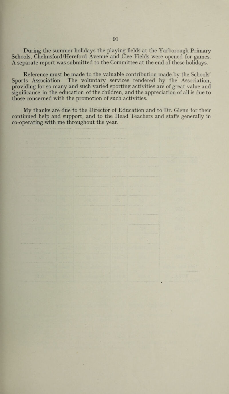 During the summer holidays the playing fields at the Yarborough Primary Schools, Chelmsford/Hereford Avenue and Clee Fields were opened for games. A separate report was submitted to the Committee at the end of these holidays. Reference must be made to the valuable contribution made by the Schools’ Sports Association. The voluntary services rendered by the Association, providing for so many and such varied sporting activities are of great value and significance in the education of the children, and the appreciation of all is due to those concerned with the promotion of such activities. My thanks are due to the Director of Education and to Dr. Glenn for their continued help and support, and to the Head Teachers and staffs generally in co-operating with me throughout the year.