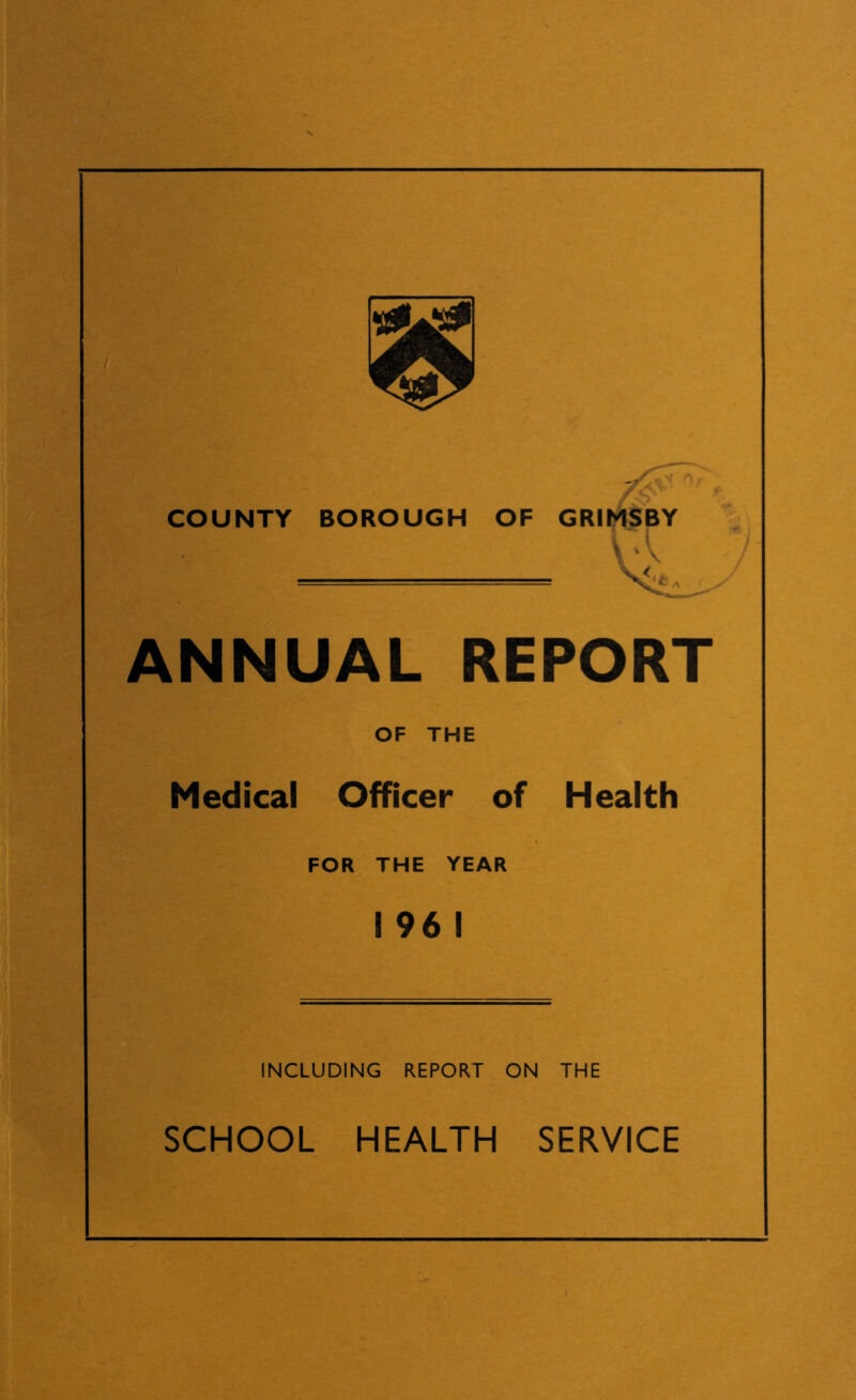 r- 1 ' A COUNTY BOROUGH OF * GRIMSBY P| \ ' \ V< ANNUAL REPORT OF THE Medical Officer of Health FOR THE YEAR 1 96 1 INCLUDING REPORT ON THE SCHOOL HEALTH SERVICE