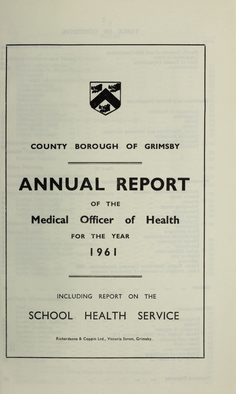 COUNTY BOROUGH OF GRIMSBY ANNUAL REPORT OF THE Medical Officer of Health FOR THE YEAR S 96 1 INCLUDING REPORT ON THE SCHOOL HEALTH SERVICE Richardsons & Coppin Ltd., Victoria Street, Grimsby.