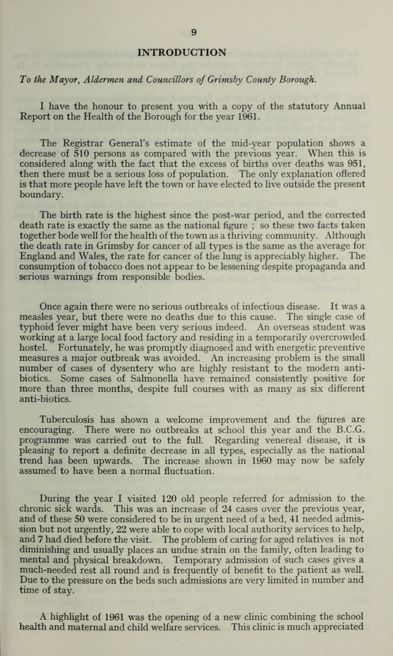 INTRODUCTION To the Mayor, Aldermen and Councillors of Grimsby County Borough. I have the honour to present you with a copy of the statutory Annual Report on the Health of the Borough for the year 1961. The Registrar General’s estimate of the mid-year population shows a decrease of 510 persons as compared with the previous year. When this is considered along with the fact that the excess of births over deaths was 951, then there must be a serious loss of population. The only explanation offered is that more people have left the town or have elected to live outside the present boundary. The birth rate is the highest since the post-war period, and the corrected death rate is exactly the same as the national figure ; so these two facts taken together bode well for the health of the town as a thriving community. Although the death rate in Grimsby for cancer of all types is the same as the average for England and Wales, the rate for cancer of the lung is appreciably higher. The consumption of tobacco does not appear to be lessening despite propaganda and serious warnings from responsible bodies. Once again there were no serious outbreaks of infectious disease. It was a measles year, but there were no deaths due to this cause. The single case of typhoid fever might have been very serious indeed. An overseas student was working at a large local food factory and residing in a temporarily overcrowded hostel. Fortunately, he was promptly diagnosed and with energetic preventive measures a major outbreak was avoided. An increasing problem is the small number of cases of dysentery who are highly resistant to the modem anti- biotics. Some cases of Salmonella have remained consistently positive for more than three months, despite full courses with as many as six different anti-biotics. Tuberculosis has shown a welcome improvement and the figures are encouraging. There were no outbreaks at school this year and the B.C.G. programme was carried out to the full. Regarding venereal disease, it is pleasing to report a definite decrease in all types, especially as the national trend has been upwards. The increase shown in 1960 may now be safely assumed to have been a normal fluctuation. During the year I visited 120 old people referred for admission to the chronic sick wards. This was an increase of 24 cases over the previous year, and of these 50 were considered to be in urgent need of a bed, 41 needed admis- sion but not urgently, 22 were able to cope with local authority services to help, and 7 had died before the visit. The problem of caring for aged relatives is not diminishing and usually places an undue strain on the family, often leading to mental and physical breakdown. Temporary admission of such cases gives a much-needed rest all round and is frequently of benefit to the patient as well. Due to the pressure on the beds such admissions are very limited in number and time of stay. A highlight of 1961 was the opening of a new clinic combining the school health and maternal and child welfare services. This clinic is much appreciated