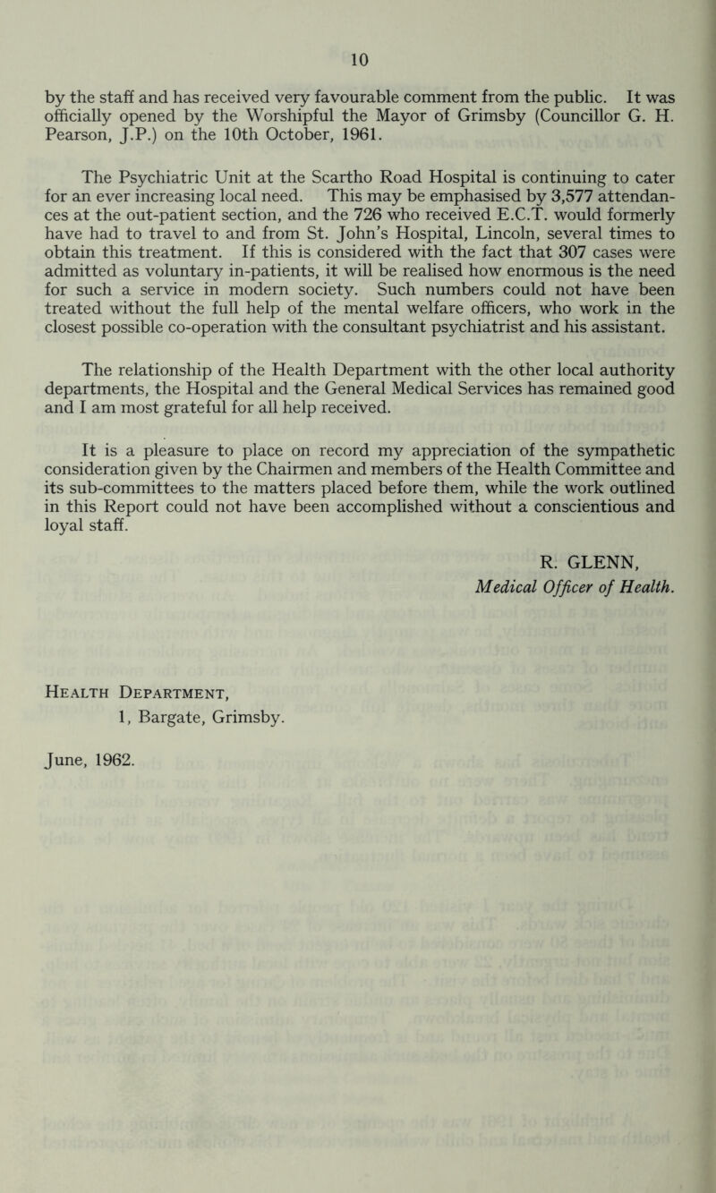 by the staff and has received very favourable comment from the public. It was officially opened by the Worshipful the Mayor of Grimsby (Councillor G. H. Pearson, J.P.) on the 10th October, 1961. The Psychiatric Unit at the Scartho Road Hospital is continuing to cater for an ever increasing local need. This may be emphasised by 3,577 attendan- ces at the out-patient section, and the 726 who received E.C.T. would formerly have had to travel to and from St. John’s Hospital, Lincoln, several times to obtain this treatment. If this is considered with the fact that 307 cases were admitted as voluntary in-patients, it will be realised how enormous is the need for such a service in modern society. Such numbers could not have been treated without the full help of the mental welfare officers, who work in the closest possible co-operation with the consultant psychiatrist and his assistant. The relationship of the Health Department with the other local authority departments, the Hospital and the General Medical Services has remained good and I am most grateful for all help received. It is a pleasure to place on record my appreciation of the sympathetic consideration given by the Chairmen and members of the Health Committee and its sub-committees to the matters placed before them, while the work outlined in this Report could not have been accomplished without a conscientious and loyal staff. R. GLENN, Medical Officer of Health. Health Department, 1, Bargate, Grimsby. June, 1962.