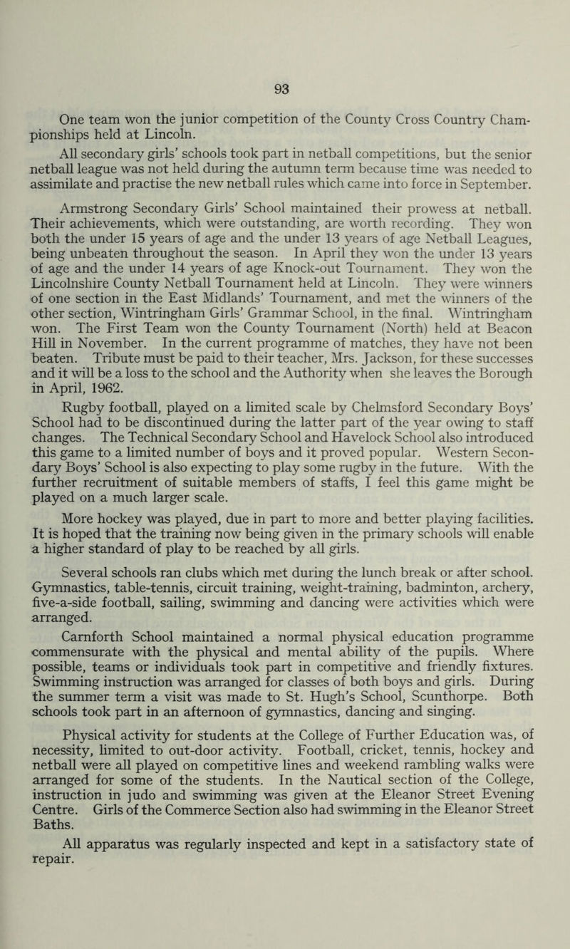 One team won the junior competition of the County Cross Country Cham- pionships held at Lincoln. All secondary girls’ schools took part in netball competitions, but the senior netball league was not held during the autumn term because time was needed to assimilate and practise the new netball rules which came into force in September. Armstrong Secondary Girls’ School maintained their prowess at netball. Their achievements, which were outstanding, are worth recording. They won both the under 15 years of age and the under 13 years of age Netball Leagues, being unbeaten throughout the season. In April they won the under 13 years of age and the under 14 years of age Knock-out Tournament. They won the Lincolnshire County Netball Tournament held at Lincoln. They were winners of one section in the East Midlands’ Tournament, and met the winners of the other section, Wintringham Girls’ Grammar School, in the final. Wintringham won. The First Team won the County Tournament (North) held at Beacon Hill in November. In the current programme of matches, they have not been beaten. Tribute must be paid to their teacher, Mrs. Jackson, for these successes and it will be a loss to the school and the Authority when she leaves the Borough in April, 1962. Rugby football, played on a limited scale by Chelmsford Secondary Boys’ School had to be discontinued during the latter part of the year owing to staff changes. The Technical Secondary School and Havelock School also introduced this game to a limited number of boys and it proved popular. Western Secon- dary Boys’ School is also expecting to play some rugby in the future. With the further recruitment of suitable members of staffs, I feel this game might be played on a much larger scale. More hockey was played, due in part to more and better playing facilities. It is hoped that the training now being given in the primary schools will enable a higher standard of play to be reached by all girls. Several schools ran clubs which met during the lunch break or after school. Gymnastics, table-tennis, circuit training, weight-training, badminton, archery, five-a-side football, sailing, swimming and dancing were activities which were arranged. Camforth School maintained a normal physical education programme commensurate with the physical and mental ability of the pupils. Where possible, teams or individuals took part in competitive and friendly fixtures. Swimming instruction was arranged for classes of both boys and girls. During the summer term a visit was made to St. Hugh’s School, Scunthorpe. Both schools took part in an afternoon of gymnastics, dancing and singing. Physical activity for students at the College of Further Education was, of necessity, limited to out-door activity. Football, cricket, tennis, hockey and netball were all played on competitive lines and weekend rambling walks were arranged for some of the students. In the Nautical section of the College, instruction in judo and swimming was given at the Eleanor Street Evening Centre. Girls of the Commerce Section also had swimming in the Eleanor Street Baths. All apparatus was regularly inspected and kept in a satisfactory state of repair.