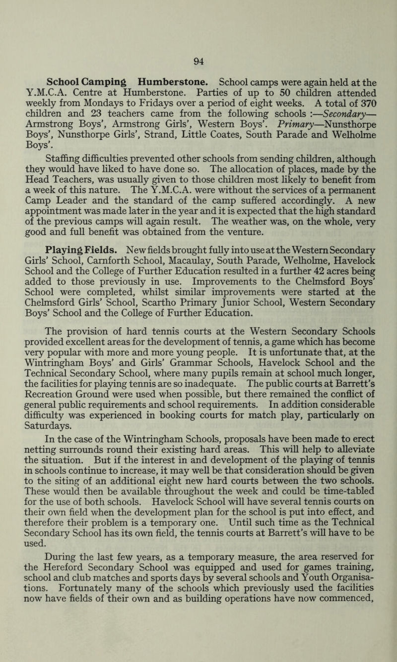 School Camping Humberstone. School camps were again held at the Y.M.C.A. Centre at Humberstone. Parties of up to 50 children attended weekly from Mondays to Fridays over a period of eight weeks. A total of 370 children and 23 teachers came from the following schools :—Secondary— Armstrong Boys’, Armstrong Girls’, Western Boys’. Primary—Nunsthorpe Boys’, Nunsthorpe Girls’, Strand, Little Coates, South Parade and Welholme Boys’. Staffing difficulties prevented other schools from sending children, although they would have liked to have done so. The allocation of places, made by the Head Teachers, was usually given to those children most likely to benefit from a week of this nature. The Y.M.C.A. were without the services of a permanent Camp Leader and the standard of the camp suffered accordingly. A new appointment was made later in the year and it is expected that the high standard of the previous camps will again result. The weather was, on the whole, very good and full benefit was obtained from the venture. Playing Fields. New fields brought fully into use at the Western Secondary Girls’ School, Camforth School, Macaulay, South Parade, Welholme, Havelock School and the College of Further Education resulted in a further 42 acres being added to those previously in use. Improvements to the Chelmsford Boys’ School were completed, whilst similar improvements were started at the Chelmsford Girls’ School, Scartho Primary Junior School, Western Secondary Boys’ School and the College of Further Education. The provision of hard tennis courts at the Western Secondary Schools provided excellent areas for the development of tennis, a game which has become very popular with more and more young people. It is unfortunate that, at the Wintringham Boys’ and Girls’ Grammar Schools, Havelock School and the Technical Secondary School, where many pupils remain at school much longer, the facilities for playing tennis are so inadequate. The public courts at Barrett’s Recreation Ground were used when possible, but there remained the conflict of general public requirements and school requirements. In addition considerable difficulty was experienced in booking courts for match play, particularly on Saturdays. In the case of the Wintringham Schools, proposals have been made to erect netting surrounds round their existing hard areas. This will help to alleviate the situation. But if the interest in and development of the playing of tennis in schools continue to increase, it may well be that consideration should be given to the siting of an additional eight new hard courts between the two schools. These would then be available throughout the week and could be time-tabled for the use of both schools. Havelock School will have several tennis courts on their own field when the development plan for the school is put into effect, and therefore their problem is a temporary one. Until such time as the Technical Secondary School has its own field, the tennis courts at Barrett’s will have to be used. During the last few years, as a temporary measure, the area reserved for the Hereford Secondary School was equipped and used for games training, school and club matches and sports days by several schools and Youth Organisa- tions. Fortunately many of the schools which previously used the facilities now have fields of their own and as building operations have now commenced.