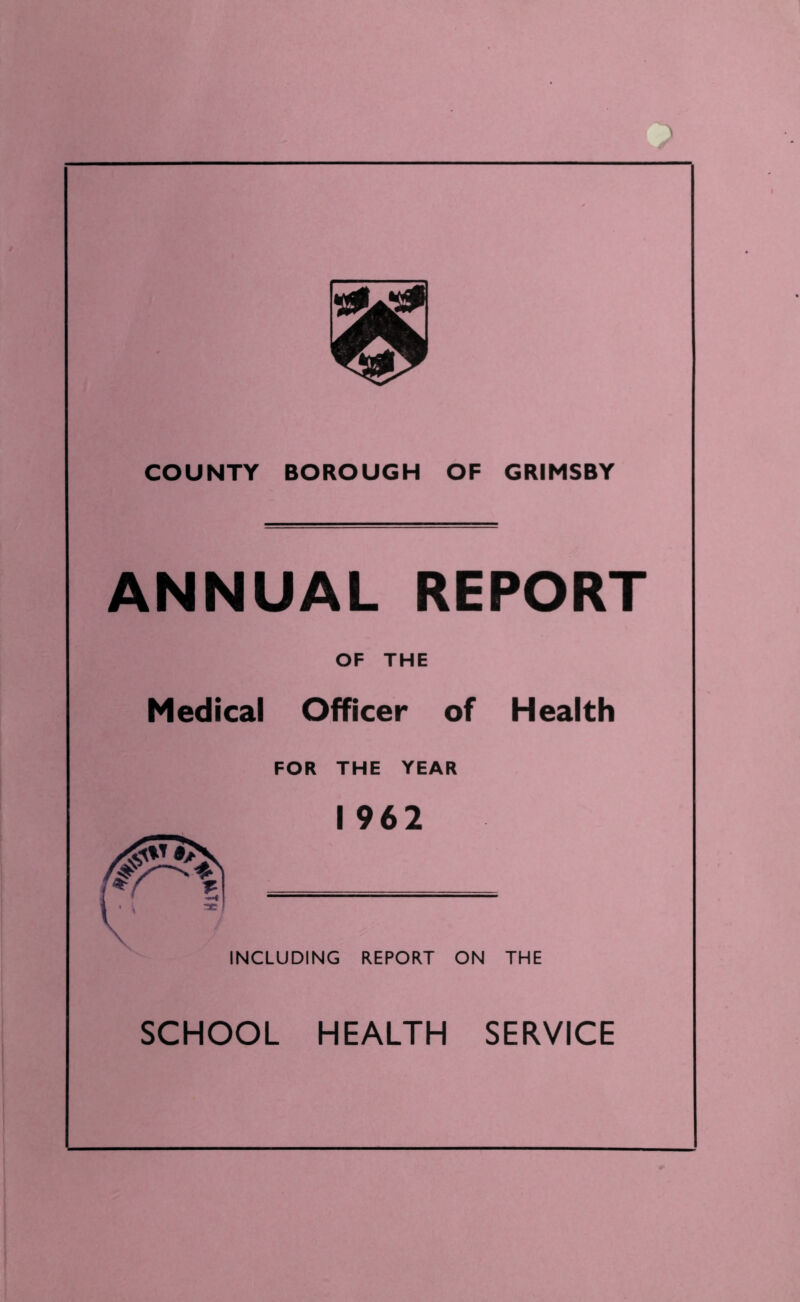 COUNTY BOROUGH OF GRIMSBY ANNUAL REPORT OF THE Medical Officer of Health FOR THE YEAR 1 962 INCLUDING REPORT ON THE SCHOOL HEALTH SERVICE