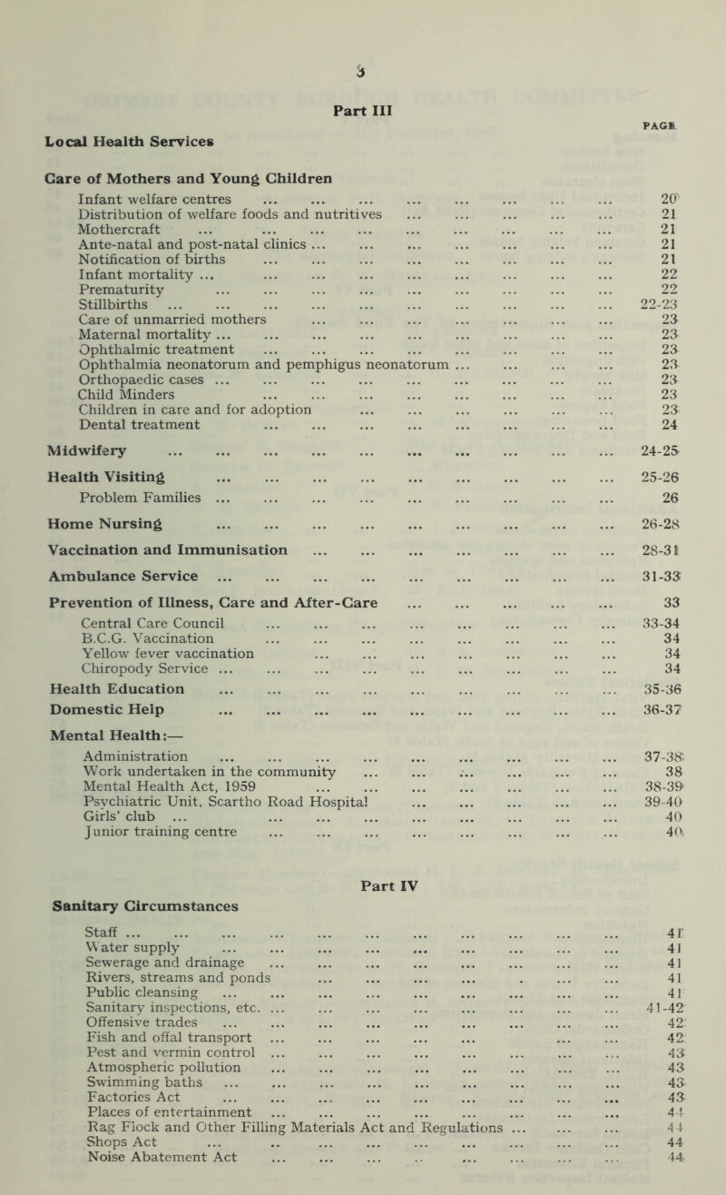 6 Part III PAGE Local Health Services Care of Mothers and Young Children Infant welfare centres Distribution of welfare foods and nutritives Mothercraf t Ante-natal and post-natal clinics ... Notification of births Infant mortality ... Prematurity Stillbirths Care of unmarried mothers Maternal mortality ... Ophthalmic treatment Ophthalmia neonatorum and pemphigus neonatorum ... Orthopaedic cases ... Child Minders Children in care and for adoption Dental treatment 2CP 21 21 21 21 22 22 22-23 23 23 23 23 23 23 23 24 Midwifery Health Visiting Problem Families ... Home Nursing Vaccination and Immunisation Ambulance Service 24- 25 25- 26 26 26- 28 28-31 31-33 Prevention of Illness, Care and After-Care Central Care Council B.C.G. Vaccination Yellow fever vaccination Chiropody Service ... Health Education Domestic Help Mental Health:— Administration Work undertaken in the community Mental Health Act, 1959 Psychiatric Unit. Scartho Road Hospital Girls’ club J unior training centre 33 33-34 34 34 34 35-36 36-37 37- 38: 38 38- 39 39 40 40 40 Part IV Sanitary Circumstances Staff Water supply Sewerage and drainage Rivers, streams and ponds Public cleansing Sanitary inspections, etc. ... Offensive trades Fish and offal transport Pest and vermin control ... Atmospheric pollution Swimming baths Factories Act Places of entertainment Rag Flock and Other Filling Materials Act and Regulations ... Shops Act Noise Abatement Act 4T 41 41 41 41 41-42 42: 42: 43 43 43 43 44 4 4 44 44