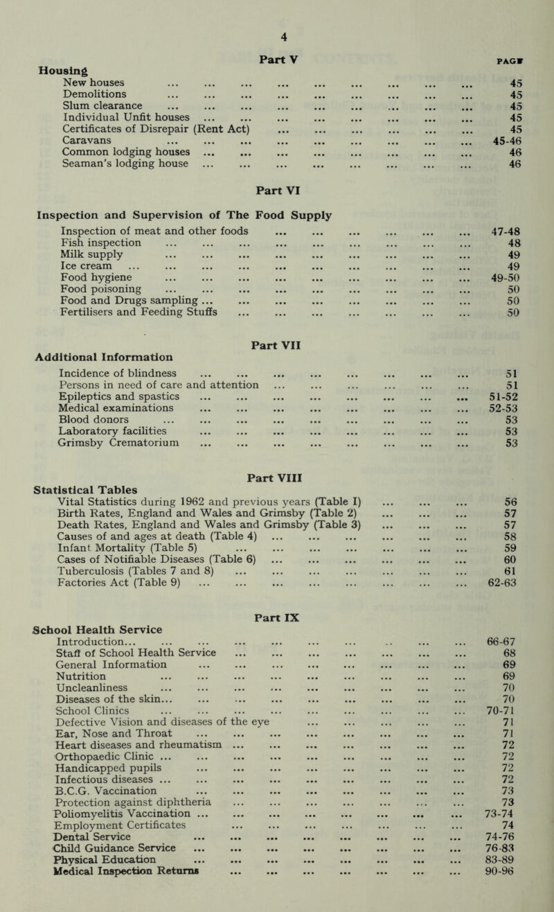 Housing New houses Part V PAG» 45 Demolitions 45 Slum clearance ... • •• ... ... 45 Individual Unfit houses • • • m • « ... 45 Certificates of Disrepair (Rent Act) ,M ,,, 45 Caravans ... ••• ... ... 45-46 Common lodging houses ... ... 46 Seaman’s lodging house 46 Part VI Inspection and Supervision of The Food Supply Inspection of meat and other foods ... ... ... ... ... ... 47-48 Fish inspection ... ... ... ... ... ... ... ... ... 48 Milk supply ... ... ... ... ... ... ... ... ... 49 Icecream ... ... ... ... ... ... ... ... ... ... 49 Food hygiene ... ... ... ... ... ... ... ... ... 49-50 Food poisoning ... ... ... ... ... ... ... ... ... 50 Food and Drugs sampling... ... ... ... ... ... ... ... 50 Fertilisers and Feeding Stuffs ... ... ... ... ... ... ... 50 Part VII Additional Information Incidence of blindness Persons in need of care and attention Epileptics and spastics Medical examinations Blood donors Laboratory facilities Grimsby Crematorium 51 51 51- 52 52- 53 53 53 53 Part VIII Statistical Tables Vital Statistics during 1962 and previous years (Table I) ... ... ... 56 Birth Rates, England and Wales and Grimsby (Table 2) ... ... ... 57 Death Rates, England and Wales and Grimsby (Table 3) 57 Causes of and ages at death (Table 4) ... ... ... ... ... ... 58 Infant Mortality (Table 5) ... ... ... 59 Cases of Notifiable Diseases (Table 6) ... ... 60 Tuberculosis (Tables 7 and 8) ... ... ... ... ... ... ... 61 Factories Act (Table 9) ... ... ... ... ... ... ... ... 62-63 Part IX School Health Service Introduction... Staff of School Health Service General Information Nutrition Uncleanliness Diseases of the skin... School Clinics Defective Vision and diseases of the eye Ear, Nose and Throat ... Heart diseases and rheumatism ... Orthopaedic Clinic ... Handicapped pupils Infectious diseases ... B.C.G. Vaccination Protection against diphtheria Poliomyelitis Vaccination Employment Certificates Dental Service Child Guidance Service Physical Education Medical Inspection Returns 66-67 68 69 69 70 70 70-71 71 71 72 72 72 72 73 73 73- 74 74 74- 76 76-83 83-89 90-96