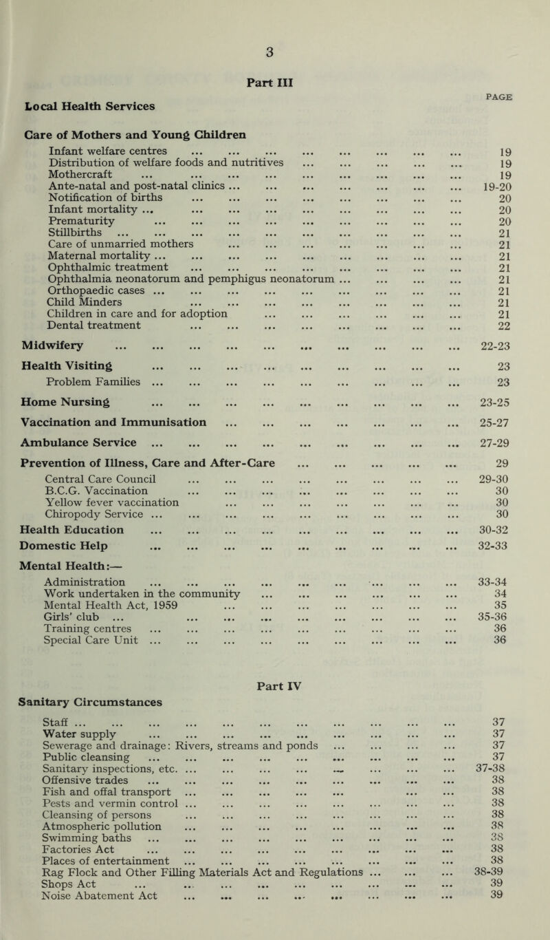 Part III Local Health Services PAGE Care of Mothers and Young Children Infant welfare centres Distribution of welfare foods and nutritives Mothercraft Ante-natal and post-natal clinics ... Notification of births Infant mortality ... Prematurity Stillbirths Care of unmarried mothers Maternal mortality ... Ophthalmic treatment Ophthalmia neonatorum and pemphigus neonatorum Orthopaedic cases Child Minders ... Children in care and for adoption Dental treatment Midwifery Health Visiting Problem Families Home Nursing Vaccination and Immunisation Ambulance Service Prevention of Illness, Care and After-Care Central Care Council B.C.G. Vaccination Yellow fever vaccination Chiropody Service ... Health Education Domestic Help Mental Health:— Administration Work undertaken in the community Mental Health Act, 1959 Girls’ club ... Training centres Special Care Unit ... 19 19 19 19-20 20 20 20 21 21 21 21 21 21 21 21 22 22- 23 23 23 23- 25 25-27 27-29 29 29- 30 30 30 30 30- 32 32-33 33-34 34 35 35-36 36 36 Part IV Sanitary Circumstances Staff Water supply Sewerage and drainage: Rivers, streams and ponds Public cleansing Sanitary inspections, etc. ... Offensive trades Fish and offal transport Pests and vermin control ... Cleansing of persons Atmospheric pollution Swimming baths Factories Act Places of entertainment Rag Flock and Other Filling Materials Act and Regulations Shops Act Noise Abatement Act 37 37 37 37 37- 38 38 38 38 38 38 38 38 38 38- 39 39 39