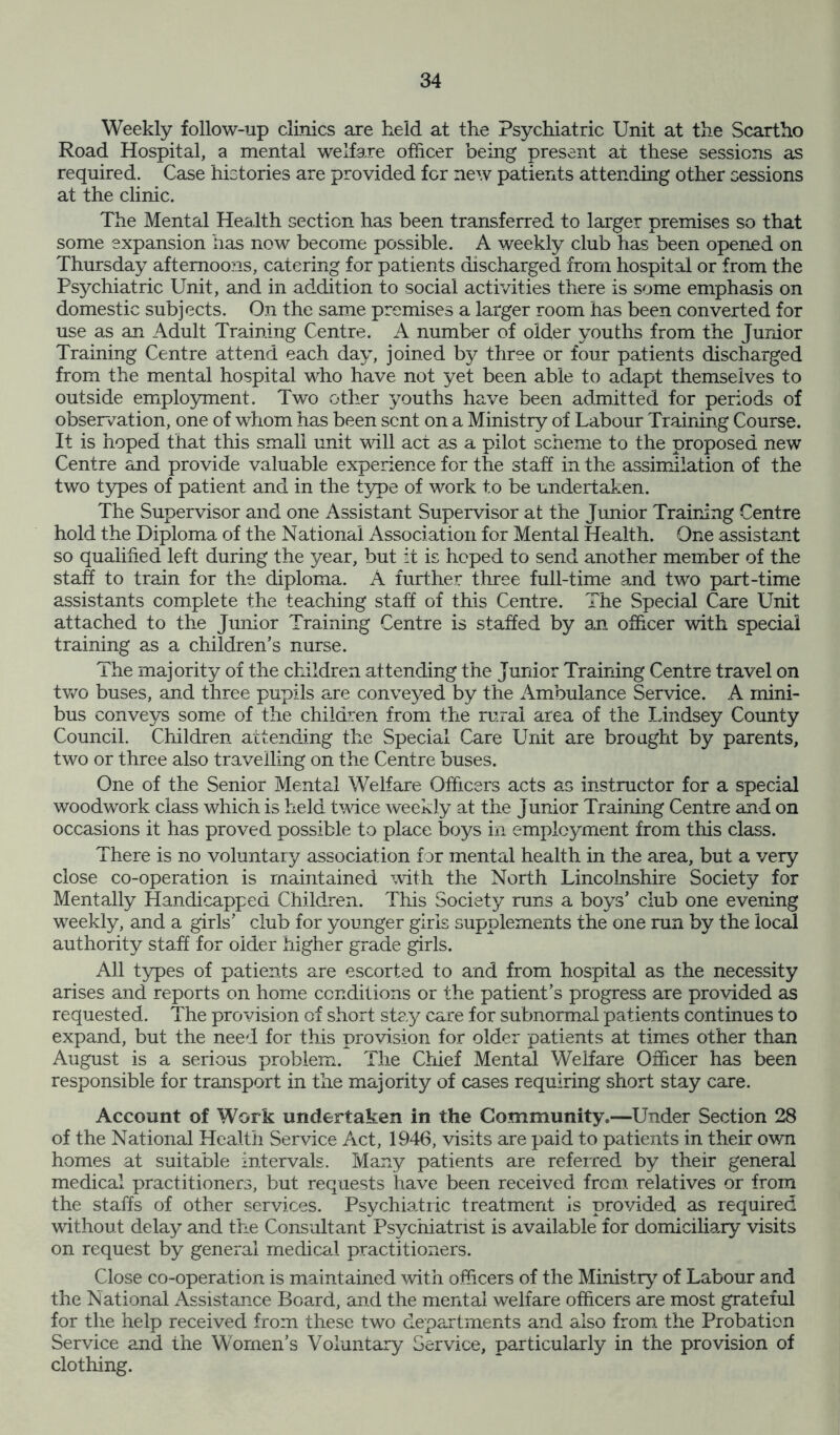 Weekly follow-up clinics are held at the Psychiatric Unit at the Scartho Road Hospital, a mental welfare officer being present at these sessions as required. Case histories are provided for new patients attending other sessions at the clinic. The Mental Health section has been transferred to larger premises so that some expansion has now become possible. A weekly club has been opened on Thursday afternoons, catering for patients discharged from hospital or from the Psychiatric Unit, and in addition to social activities there is some emphasis on domestic subjects. On the same premises a larger room has been converted for use as an Adult Training Centre. A number of older youths from the Junior Training Centre attend each day, joined by three or four patients discharged from the mental hospital who have not yet been able to adapt themselves to outside employment. Two other youths have been admitted for periods of observation, one of whom has been sent on a Ministry of Labour Training Course. It is hoped that this small unit will act as a pilot scheme to the proposed new Centre and provide valuable experience for the staff in the assimilation of the two types of patient and in the type of work to be undertaken. The Supervisor and one Assistant Supervisor at the Junior Training Centre hold the Diploma of the National Association for Mental Health. One assistant so qualified left during the year, but it is hoped to send another member of the staff to train for the diploma. A further three full-time and two part-time assistants complete the teaching staff of this Centre. The Special Care Unit attached to the Junior Training Centre is staffed by an officer with special training as a children’s nurse. The majority of the children attending the Junior Training Centre travel on two buses, and three pupils are conveyed by the Ambulance Service. A mini- bus conveys some of the children from the rural area of the Lindsey County Council. Children attending the Special Care Unit are brought by parents, two or three also travelling on the Centre buses. One of the Senior Mental Welfare Officers acts as instructor for a special woodwork class which is held twice weekly at the Junior Training Centre and on occasions it has proved possible to place boys in employment from this class. There is no voluntary association for mental health in the area, but a very close co-operation is maintained with the North Lincolnshire Society for Mentally Handicapped Children. This Society runs a boys’ club one evening weekly, and a girls’ club for younger girls supplements the one run by the local authority staff for older higher grade girls. All types of patients are escorted to and from hospital as the necessity arises and reports on home conditions or the patient’s progress are provided as requested. The provision of short stay care for subnormal patients continues to expand, but the need for this provision for older patients at times other than August is a serious problem. The Chief Mental Welfare Officer has been responsible for transport in the majority of cases requiring short stay care. Account of Work undertaken in the Communitye—Under Section 28 of the National Health Service Act, 1946, visits are paid to patients in their own homes at suitable intervals. Many patients are referred by their general medical practitioners, but requests have been received from relatives or from the staffs of other services. Psychiatric treatment is provided as required without delay and the Consultant Psychiatrist is available for domiciliary visits on request by general medical practitioners. Close co-operation is maintained with officers of the Ministry of Labour and the National Assistance Board, and the mental welfare officers are most grateful for the help received from these two departments and also from the Probation Service and the Women’s Voluntary Service, particularly in the provision of clothing.