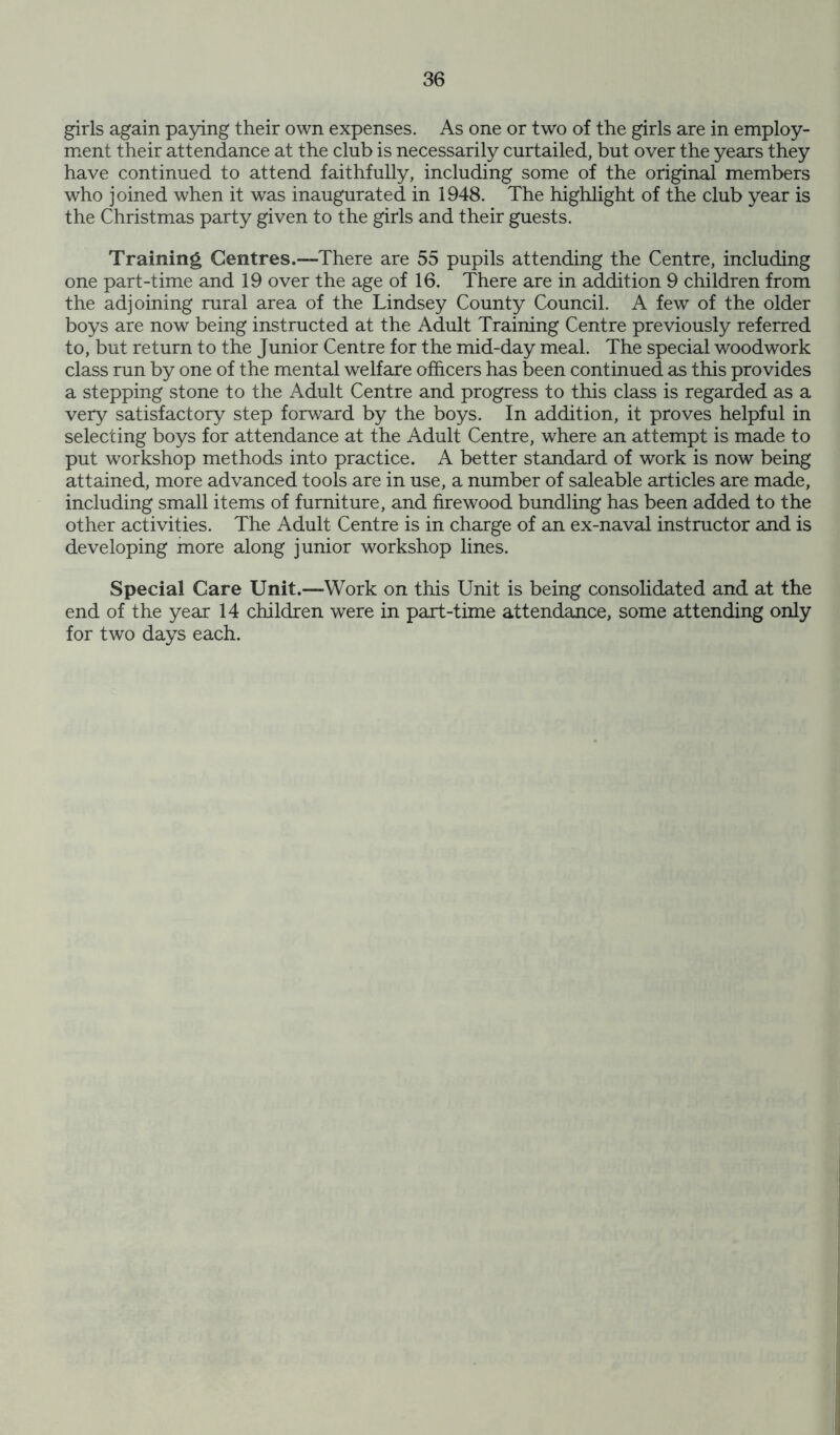 girls again paying their own expenses. As one or two of the girls are in employ- ment their attendance at the club is necessarily curtailed, but over the years they have continued to attend faithfully, including some of the original members who joined when it was inaugurated in 1948. The highlight of the club year is the Christmas party given to the girls and their guests. Training Centres.—There are 55 pupils attending the Centre, including one part-time and 19 over the age of 16. There are in addition 9 children from the adjoining rural area of the Lindsey County Council. A few of the older boys are now being instructed at the Adult Training Centre previously referred to, but return to the Junior Centre for the mid-day meal. The special woodwork class run by one of the mental welfare officers has been continued as this provides a stepping stone to the Adult Centre and progress to this class is regarded as a very satisfactory step forward by the boys. In addition, it proves helpful in selecting boys for attendance at the Adult Centre, where an attempt is made to put workshop methods into practice. A better standard of work is now being attained, more advanced tools are in use, a number of saleable articles are made, including small items of furniture, and firewood bundling has been added to the other activities. The Adult Centre is in charge of an ex-naval instructor and is developing more along junior workshop lines. Special Care Unit.™Work on this Unit is being consolidated and at the end of the year 14 children were in part-time attendance, some attending only for two days each.